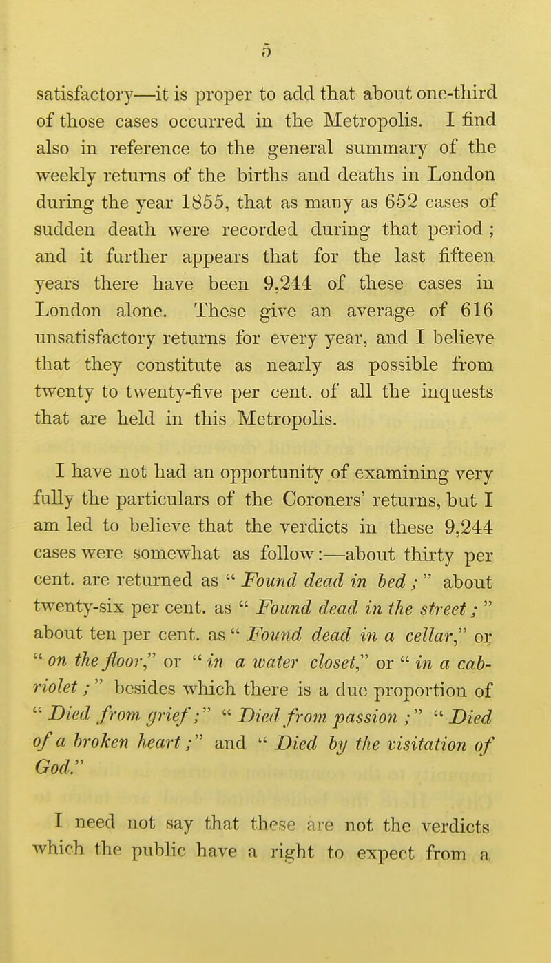 satisfactory—it is proper to add that about one-third of those cases occurred in the Metropolis. I find also in reference to the general summary of the weekly returns of the births and deaths in London during the year 1855, that as many as 652 cases of sudden death were recorded during that period ; and it further appears that for the last fifteen years there have been 9,244 of these cases in London alone. These give an average of 616 unsatisfactory returns for every year, and I believe that they constitute as nearly as possible from twenty to twenty-five per cent, of all the inquests that are held in this Metropolis. I have not had an opportunity of examining very fully the particulars of the Coroners' returns, but I am led to believe that the verdicts in these 9,244 cases were somewhat as follow:—about thirty per cent, are returned as  Found dead in bed ;  about twenty-six per cent, as  Found dead in the street;  about ten per cent, as  Found dead in a cellar, or  on the floor or  in a water closet or  in a cab- riolet ;  besides which there is a due proportion of  Died from grief;  Died from passion ;  Died of a broken heart; and  Died by the visitation of God. I need not say that these are not the verdicts which the public have a right to expect from a