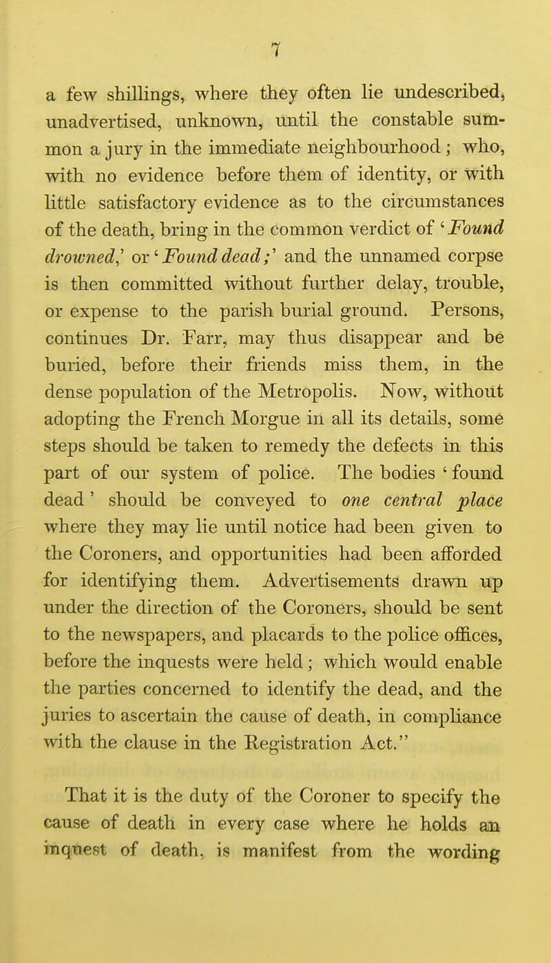 a few shillings, where they often lie undescribed, unadvertised, unknown, until the constable sum- mon a jury in the immediate neighbourhood ; who, with no evidence before them of identity, or with little satisfactory evidence as to the circumstances of the death, bring in the common verdict of ^ Found drowned,' orFound deadand the unnamed corpse is then committed without further delay, trouble, or expense to the parish burial ground. Persons, continues Dr. Farr, may thus disappear and be buried, before their friends miss them, in the dense population of the Metropolis. Now, without adopting the French Morgue in all its details, some steps should be taken to remedy the defects in this part of our system of police. The bodies ' found dead' should be conveyed to one central place where they may lie until notice had been given to the Coroners, and opportunities had been afforded for identifying them. Advertisements drawn up under the direction of the Coroners, should be sent to the newspapers, and placards to the police offices, before the inquests were held; which would enable the parties concerned to identify the dead, and the juries to ascertain the cause of death, in compliance with the clause in the Registration Act. That it is the duty of the Coroner to specify the cause of death in every case where he holds an inque(5t of death, is manifest from the wording