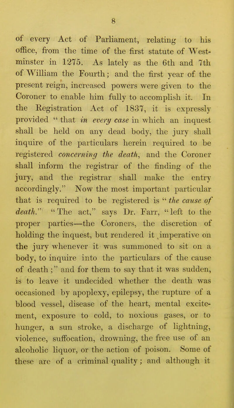 of every Act of Parliament, relating to his office, from the time of the first statute of West- minster in 1275. As lately as the 6th and 7th of William the Fourth; and the first year of the present reign, increased powers were given to the Coroner to enable him fully to accomplish it. In the Registration Act of 1837, it is expressly provided  that in every case in which an inquest shall be held on any dead body, the jury shall inquire of the particulars herein required to be registered concerning the death, and the Coroner shall inform the registrar of the finding of the jury, and the registrar shall make the entry accordingly, Now the most important particular that is required to be registered is  the cause of death:' The act, says Dr. Farr, left to the proper parties—the Coroners, the discretion of holding the inquest, but rendered it ^imperative on the jury whenever it was summoned to sit on a body, to inquire into the particulars of the cause of death ; and for them to say that it was sudden, is to leave it undecided whether the death was occasioned by apoplexy, epilepsy, the rupture of a blood vessel, disease of the heart, mental excite- ment, exposure to cold, to noxious gases, or to hunger, a sun stroke, a discharge of lightning, violence, sufi'ocation, drowning, the free use of an alcoholic liquor, or the action of poison. Some of these are of a criminal quality; and although it