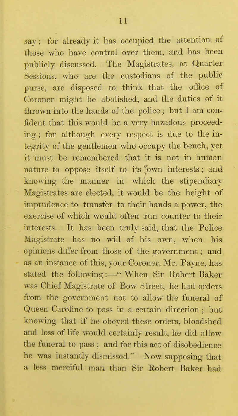 u say ; for already it has occupied the attention of those who have control over them, and has been publicly discussed. The Magistrates, at Quarter Sessions, who are the custodians of the public purse, are disposed to think that the office of Coroner might be abolished, and the duties of it thrown into the hands of the police; but I am con- fident that this would be a very hazadous proceed- ing ; for although every respect is due to the in- tegrity of the gentlemen who occupy the bench, yet it must be remembered that it is not in human nature to oppose itself to its J3wn interests; and knowing the manner in which the stipendiary Magistrates are elected, it would be the height of imprudence to transfer to their hands a power, the exercise of which would often run counter to their interests. It has been truly said, that the Police Magistrate has no will of his own, when his opinions differ from those of the government; and as an instance of this, your Coroner, Mr. Payne, has stated the following:— When Sir Robert Baker was Chief Magistrate of Bow J^treet, he had orders from the government not to allow the funeral of Queen Caroline to pass in a certain direction; but knowing that if he obeyed these orders, bloodshed and loss of life would certainly result, he did allow the funeral to pass ; and for this act of disobedience he was instantly dismissed. Now supposing that a less merciful man than Sir Robert Baker had