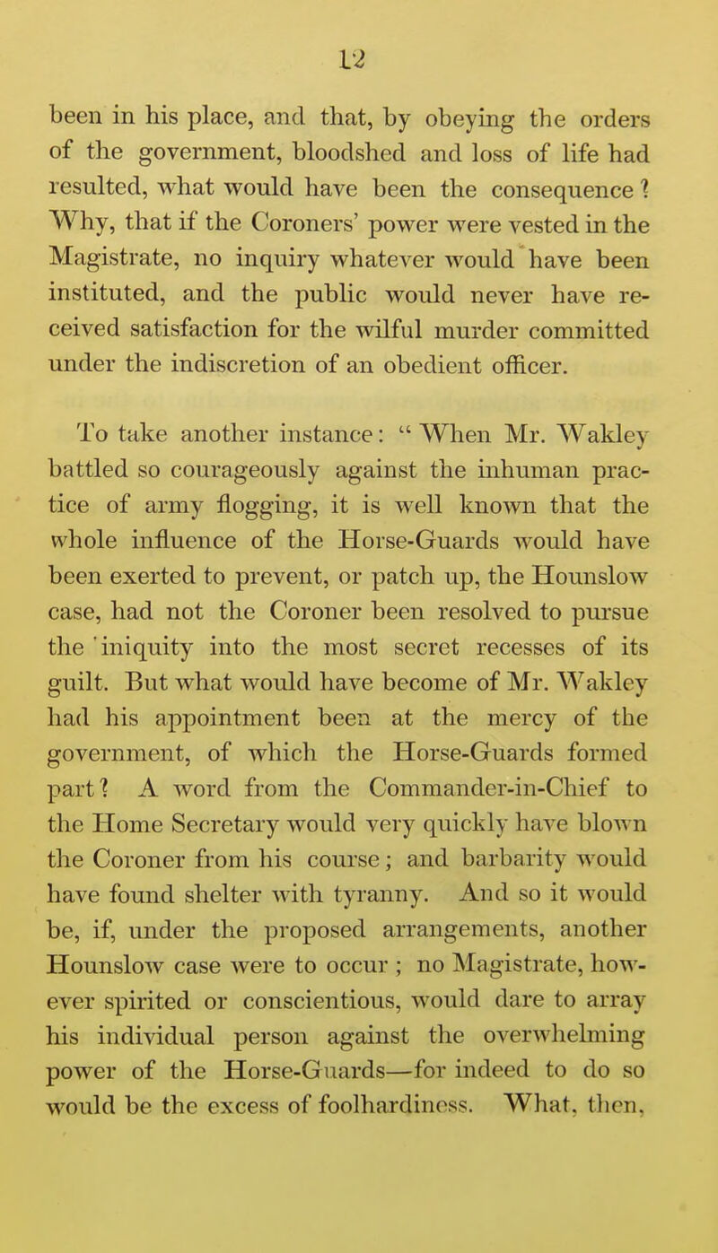 been in his place, and that, by obeying the orders of the government, bloodshed and loss of life had resulted, what would have been the consequence 1 Why, that if the Coroners' power were vested in the Magistrate, no inquiry whatever would have been instituted, and the public would never have re- ceived satisfaction for the wilful murder committed under the indiscretion of an obedient officer. To take another instance:  When Mr. Wakley battled so courageously against the inhuman prac- tice of army flogging, it is well known that the whole influence of the Horse-Guards would have been exerted to prevent, or patch up, the Hounslow case, had not the Coroner been resolved to pursue the 'iniquity into the most secret recesses of its guilt. But what would have become of Mr. AVakley had his appointment been at the mercy of the government, of which the Horse-Guards formed part? A word from the Commander-in-Chief to the Home Secretary would very quickly have blown the Coroner from his course; and barbarity would have found shelter with tyranny. And so it would be, if, under the proposed arrangements, another Hounslow case were to occur ; no Magistrate, how- ever spirited or conscientious, would dare to array his individual person against the overwhelming power of the Horse-Guards—for indeed to do so would be the excess of foolhardiness. What, tlien.