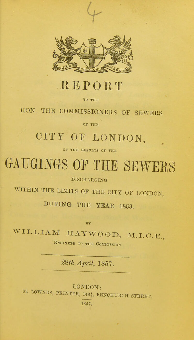 REPORT TO THE HON. THE COMMISSIONERS OF SEWERS OP THE CITY OF LONDON, OF THE RESULTS OF THE GAUGINGS OF THE SEWERS DISCHARGING WITHIN THE LIMITS OF THE CITY OF LONDON, DURING THE YEAR 1853. BY WILLIAM HAYWOOD, M.LC.E., EngiNEEK TO THE COMMISSION. 2m April, 1857. LONDON- M. LOWNDS, PRINTER, 148|, FENCHURCH STREET. 1857.