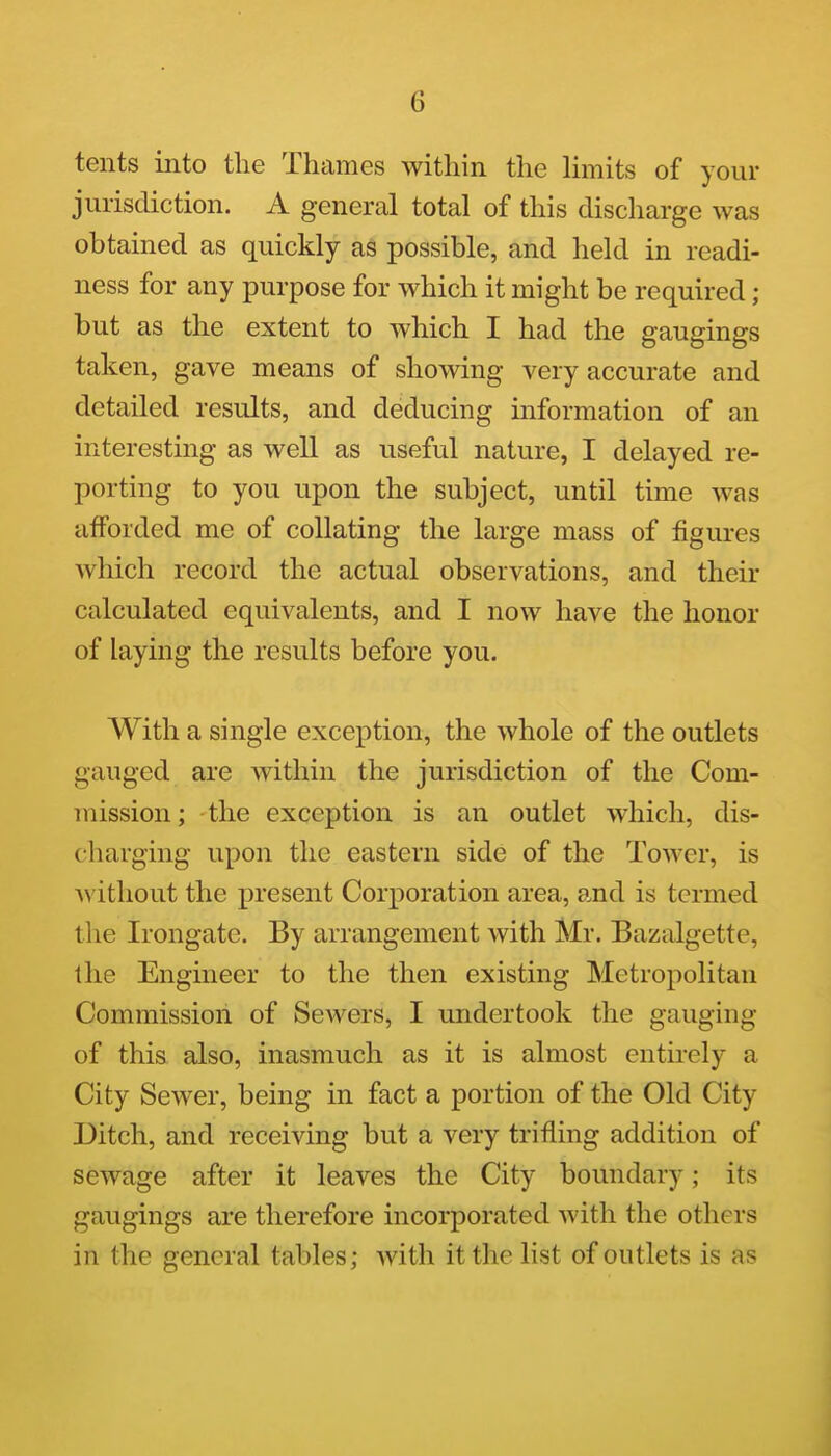 tents into the Thames within the limits of your jurisdiction. A general total of this discharge was obtained as quickly as possible, and held in readi- ness for any purpose for which it might be required; but as the extent to which I had the gaugings taken, gave means of showing very accurate and detailed results, and deducing information of an interesting as well as useful nature, I delayed re- porting to you upon the subject, until time was afforded me of collating the large mass of figures which record the actual observations, and their calculated equivalents, and I now have the honor of laying the results before you. With a single exception, the whole of the outlets gauged are within the jurisdiction of the Com- mission; the exception is an outlet which, dis- charging upon the eastern side of the Tower, is ^^'ithout the present Corporation area, and is termed the Irongate. By arrangement with Mr. Bazalgette, the Engineer to the then existing Metropolitan Commission of Sewers, I undertook the gauging of this also, inasmuch as it is almost entirely a City Sewer, being in fact a portion of the Old City Ditch, and receiving but a very trifling addition of sewage after it leaves the City boundary; its gaugings are therefore incorporated with the others in the general tables; with it the list of outlets is as