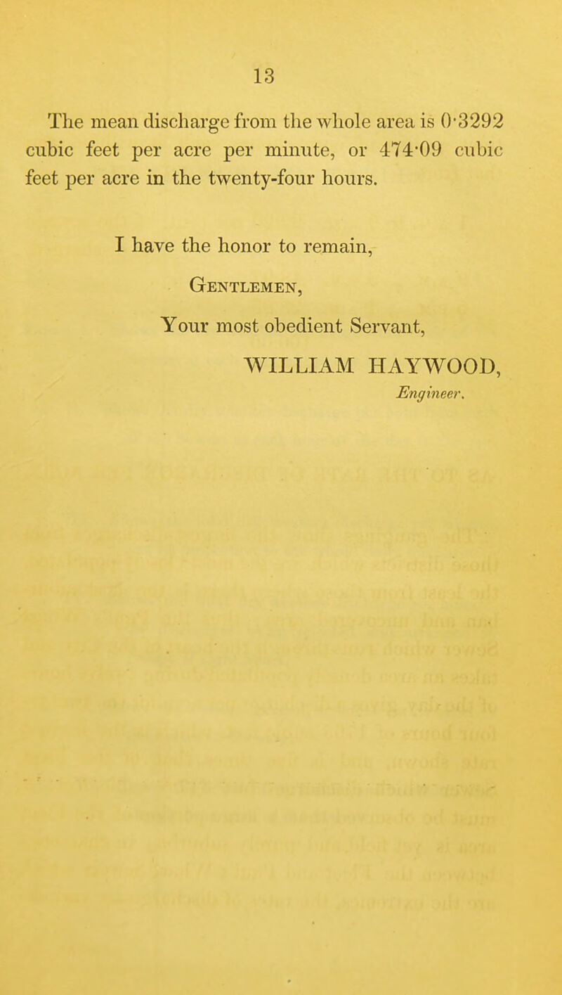 The mean discharge from the whole area is 03292 cubic feet per acre per minute, or 4:74'09 cubic feet per acre in the twenty-four hours. I have the honor to remain, Gentlemen, Your most obedient Servant, WILLIAM HAYWOOD, Engineer.