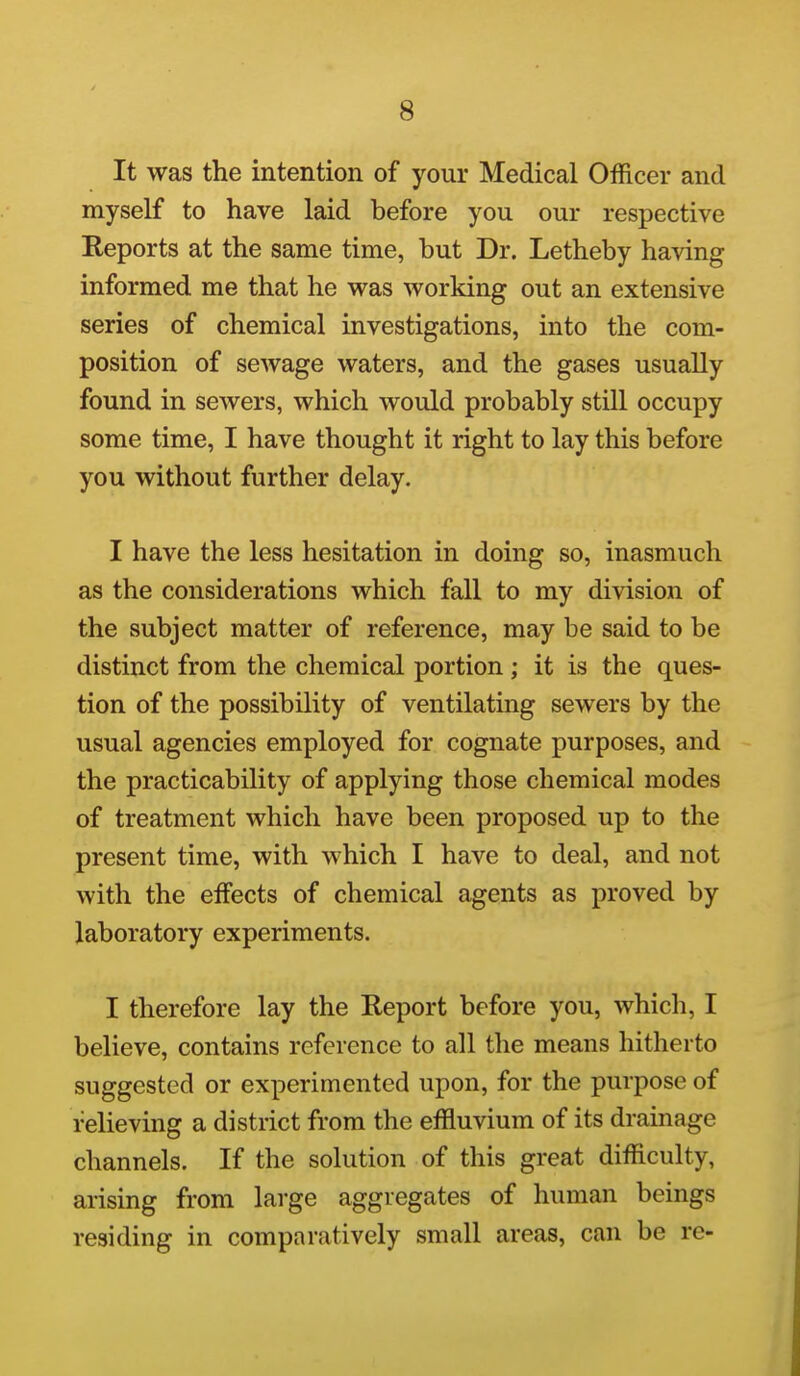 It was the intention of your Medical Officer and myself to have laid before you our respective Reports at the same time, but Dr. Letheby having informed me that he was working out an extensive series of chemical investigations, into the com- position of sewage waters, and the gases usually found in sewers, which would probably still occupy some time, I have thought it right to lay this before you without further delay. I have the less hesitation in doing so, inasmuch as the considerations which fall to my division of the subject matter of reference, may be said to be distinct from the chemical portion; it is the ques- tion of the possibility of ventilating sewers by the usual agencies employed for cognate purposes, and the practicability of applying those chemical modes of treatment which have been proposed up to the present time, with which I have to deal, and not with the effects of chemical agents as proved by laboratory experiments. I therefore lay the Report before you, which, I believe, contains reference to all the means hitherto suggested or experimented upon, for the purpose of relieving a district from the effluvium of its drainage channels. If the solution of this great difficulty, arising from large aggregates of human beings residing in comparatively small areas, can be re-