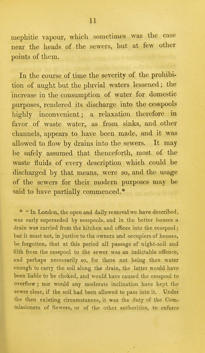 mephitic vapour, which sometimes was the case near the heads of the sewers, but at few other points of them. In the course of time the severity of the prohibi- tion of aught but the pluvial waters lessened; the increase in the consumption of water for domestic purposes, rendered its discharge into the cesspools highly inconvenient; a relaxation therefore in favor of waste water, as from sinks, and other channels, appears to have been made, and it was allowed to flow by drains into the sewers. It may be safely assumed that thenceforth, most of the waste fluids of every description which could be discharged by that means, were so, and the usage of the sewers for their modern purposes may be said to have partially commenced.* *  In London, the open and daily removal we have described, was early superseded by cesspools, and in the better houses a drain was carried from the kitchen and offices into the cesspool; but it must not, in justice to the owners and occupiers of houses, be forgotten, that at this period all passage of night-soil and filth from the cesspool to the sewer was an indictable offence, and perhaps necessarily so, for there not being then water enough to carry the soil along the drain, the latter would have been liable to be choked, and would have caused the cesspool to overflow ; nor would any moderate inclination have kept the sewer clear, if the soil had been allowed to pass into it. Under the then existing circumstances, it was the duty of the Com- missioners of Sewers, or of the other authorities, to enforce