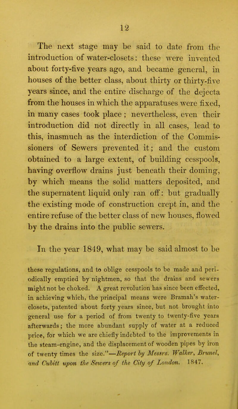 The next stage may be said to date from the introduction of water-closets: these were invented about forty-five years ago, and became general, in houses of the better class, about thirty or thirty-five years since, and the entire discharge of the dejecta from the houses in which the apparatuses were fixed, in many cases took place ; nevertheless, even their introduction did not directly in all cases, lead to this, inasmuch as the interdiction of the Commis- sioners of Sewers prevented it; and the custom obtained to a large extent, of building cesspools, having overflow drains just beneath their doming, by which means the solid matters deposited, and the supernatent liquid only ran of^: but gradually the existing mode of construction crept in, and the entire refuse of the better class of new houses, flowed by the drains into the public sewers. In the year 1849, what may be said almost to be these regulations, and to oblige cesspools to be made and peri- odically emptied by nightmen, so tbat the drains and sewers might not be choked. A great revolution has since been effected, in achieving which, the principal means were Bramah's water- closets, patented about forty years since, but not brought into general use for a period of from twenty to twenty-five years afterwards; the more abundant supply of water at a reduced price, for which we are chiefly indebted to the improvements in the steam-engine, and the displacement of wooden pipes by iron of twenty times the size.—Report by Messrs. Walker, Brunei, and Cuhitt upon the Sewers of the City of London. 1847.