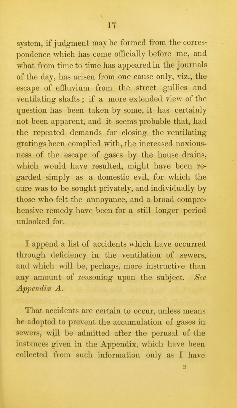 system, if judgment may be formed from the corres- pondence which has come officially before me, and what from time to time has appeared in the journals of the day, has arisen from one cause only, viz., the escape of effluvium from the street gullies and ventilating shafts ; if a more extended view of the question has been taken by some, it has certainly not been apparent, and it seems probable that, had the repeated demands for closing the ventilating gratings been complied with, the increased noxious- ness of the escape of gases by the house drains, which would have resulted, might have been re- garded simply as a domestic evil, for which the cure was to be sought privately, and individually by those who felt the amioyance, and a broad compre- hensive remedy have been for a still longer period unlooked for. I append a list of accidents which have occurred through deficiency in the ventilation of sewers, and which will be, perhaps, more instructive than any amount of reasoning upon the subject. See Appendix A. That accidents are certain to occur, unless means be adopted to prevent the accumulation of gases in sewers, will be admitted after the perusal of the instances given in the Appendix, which have been collected from such information only as I have B