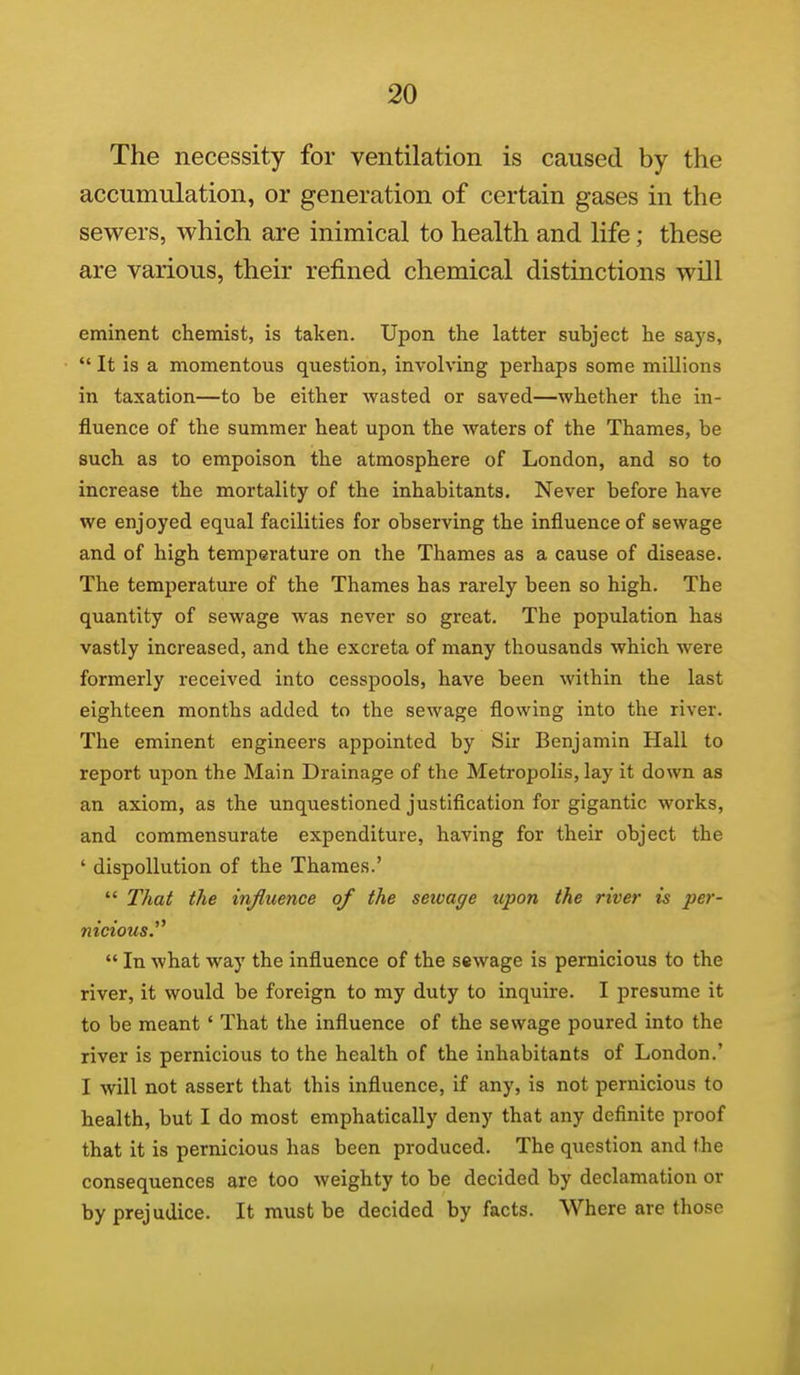 The necessity for ventilation is caused by the accumulation, or generation of certain gases in the sewers, which are inimical to health and life; these are various, their refined chemical distinctions will eminent chemist, is taken. Upon the latter subject he says,  It is a momentous question, involving perhaps some millions in taxation—to be either wasted or saved—whether the in- fluence of the summer heat upon the waters of the Thames, be such as to empoison the atmosphere of London, and so to increase the mortality of the inhabitants. Never before have we enjoyed equal facilities for observing the influence of sewage and of high temperature on the Thames as a cause of disease. The temperature of the Thames has rarely been so high. The quantity of sewage was never so great. The population has vastly increased, and the excreta of many thousands which were formerly received into cesspools, have been within the last eighteen months added to the sewage flowing into the river. The eminent engineers appointed by Sir Benjamin Hall to report upon the Main Drainage of the Metropolis, lay it down as an axiom, as the unquestioned justification for gigantic works, and commensurate expenditure, having for their object the ' dispollution of the Thames.'  That the infiuence of the sewage upon the river is per- nicious.^^  In what way the influence of the sewage is pernicious to the river, it would be foreign to my duty to inquire. I presume it to be meant ' That the influence of the sewage poured into the river is pernicious to the health of the inhabitants of London.' I will not assert that this influence, if any, is not pernicious to health, but I do most emphatically deny that any definite proof that it is pernicious has been produced. The question and the consequences are too weighty to be decided by declamation or by prejudice. It must be decided by facts. Where are those t