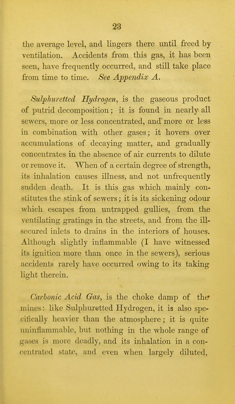the average level, and lingers there until freed by ventilation. Accidents from this gas, it has been seen, have frequently occurred, and still take place from time to time. See Appendix A. Sulphuretted Hydrogen^ is the gaseous product of putrid decomposition; it is found in nearly all sewers, more or less concentrated, and more or less in combination with other gases; it hovers over accumulations of decaying matter, and gradually concentrates in the absence of air currents to dilute or remove it. When of a certain degree of strength, its inhalation causes illness, and not unfrequently sudden death. It is this gas which mainly con- stitutes the stink of sewers; it is its sickening odour which escapes from untrapped gullies, from the ventilating gratings in the streets, and jfrom the ill- secured inlets to drains in the interiors of houses. Although slightly inflammable (I have witnessed its ignition more than once in the sewers), serious accidents rarely have occurred owing to its taking Ught therein. Carbonic Acid Gas, is the choke damp of th^ mines: like Sulphuretted Hydrogen, it is also spe- cifically heavier than the atmosphere; it is quite uninflammable, but nothing in the whole range of gases is more deadly, and its inhalation in a con- centrated state, and even when largely diluted,