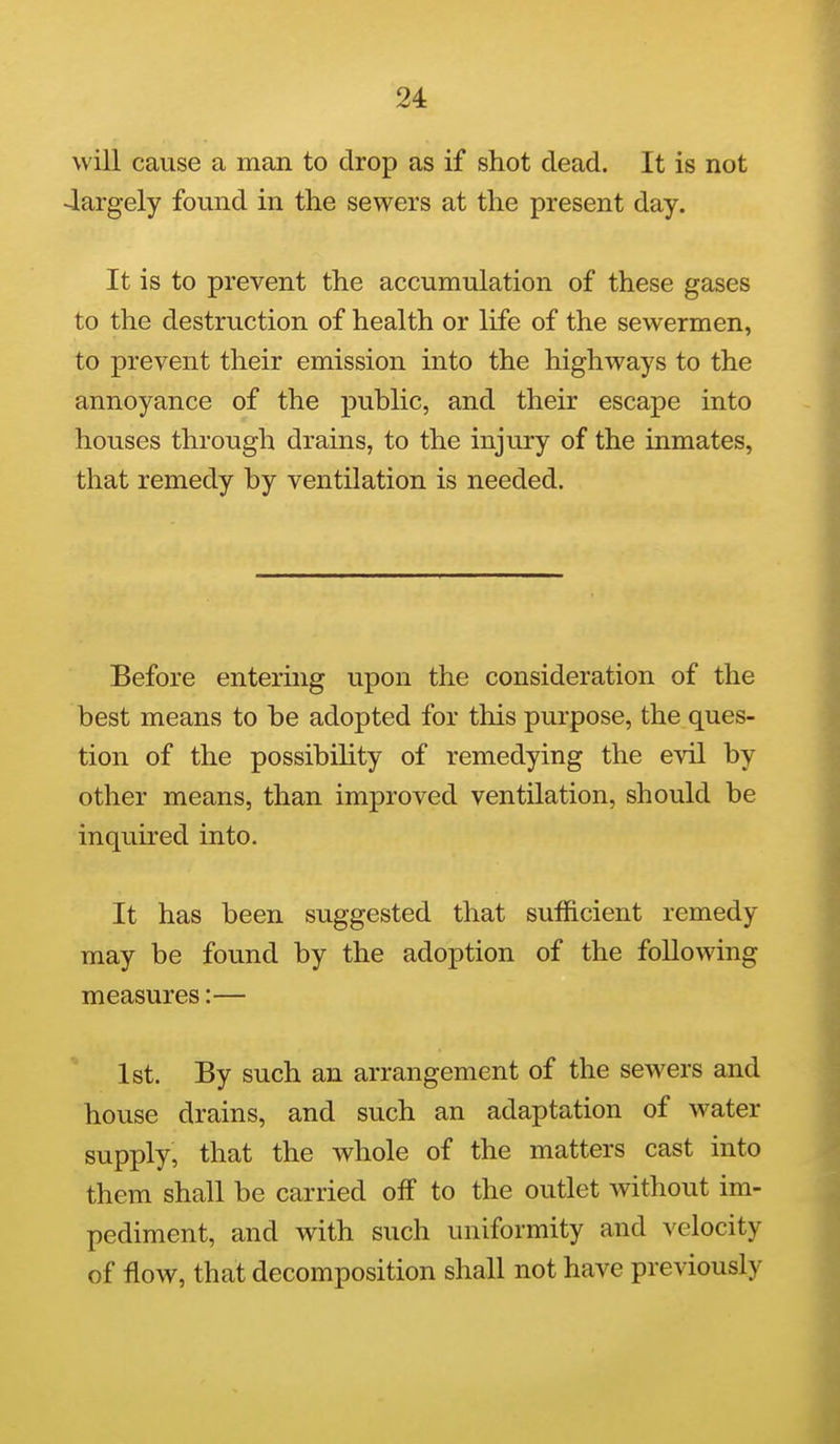 will cause a man to drop as if shot dead. It is not 4argely found in the sewers at the present day. It is to prevent the accumulation of these gases to the destruction of health or life of the sewermen, to prevent their emission into the highways to the annoyance of the public, and their escape into houses through drains, to the injury of the inmates, that remedy by ventilation is needed. Before entering upon the consideration of the best means to be adopted for this purpose, the ques- tion of the possibility of remedying the evil by other means, than improved ventilation, should be inquired into. It has been suggested that sufficient remedy may be found by the adoption of the following measures:— 1st. By such an arrangement of the sewers and house drains, and such an adaptation of water supply, that the whole of the matters cast into them shall be carried off to the outlet without im- pediment, and with such uniformity and velocity of flow, that decomposition shall not have previously