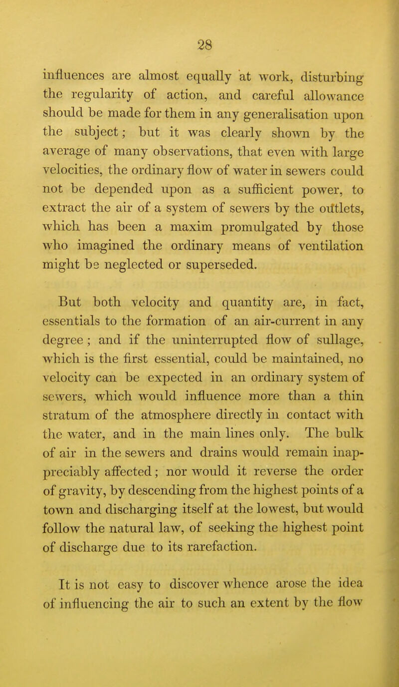 influences are almost equally at work, disturbing the regularity of action, and careful allowance should be made for them in any generalisation upon the subject; but it was clearly shown by the average of many observations, that even with large velocities, the ordinary floAV of water in sewers could not be depended upon as a sufficient power, to extract the air of a system of sewers by the oiltlets, M'hich has been a maxim promulgated by those who imagined the ordinary means of ventilation might bs neglected or superseded. But both velocity and quantity are, in fact, essentials to the formation of an air-current in any degree ; and if the uninterrupted flow of sullage, which is the first essential, could be maintained, no velocity can be expected in an ordinary system of sewers, which would influence more than a thin stratum of the atmosphere directly in contact with the water, and in the main lines only. The bulk of air in the sewers and drains would remain inap- preciably affected; nor would it reverse the order of gravity, by descending from the highest points of a town and discharging itself at the lowest, but would follow the natural law, of seeking the highest point of discharge due to its rarefaction. It is not easy to discover whence arose the idea of influencing the air to such an extent by the flow