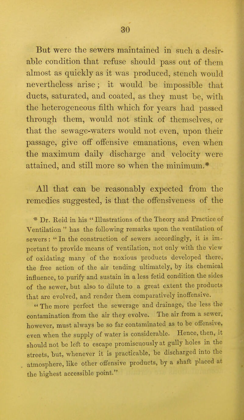 But were the sewers maintained in such a desir- able condition that refuse should pass out of them almost as quickly as it was produced, stench would nevertheless arise; it would be impossible that ducts, saturated, and coated, as they must be, with the heterogeneous filth which for years had passed through them, would not stink of themselves, or that the sewage-waters would not even, upon their passage, give off offensive emanations, even when the maximum daily discharge and velocity were attained, and still more so when the minimum.* All that can be reasonably expected from the remedies suggested, is that the offensiveness of the * Dr. Reid in his  Illustrations of the Theory and Practice of Ventilation  has the following remarks upon the ventilation of sewers:  In the construction of sewers accordingly, it is im- portant to provide means of ventilation, not only with the view of oxidating many of the noxious products developed there, the free action of the air tending ultimately, by its chemical influence, to purify and sustain in a less fetid condition the sides of the sewer, but also to dilute to a great extent the products that are evolved, and render them comparatively inoffensive.  The more perfect the sewerage and drainage, the less the contamination from the air they evolve. The air from a sewer, however, must always be so far contaminated as to be offensive, even when the supply of water is considerable. Hence, then, it should not be left to escape promiscuously at gully holes in the streets, but, whenever it is practicable, be discharged into the atmosphere, like other offensive products, by a shaft placed at the highest accessible point.