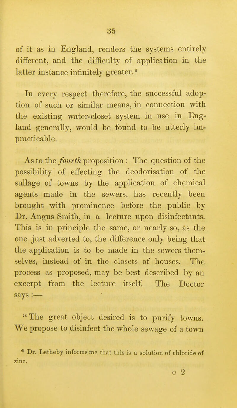 of it as in England, renders the systems entirely different, and the difficulty of application in the latter instance infinitely greater.* In every respect therefore, the successful adop- tion of such or similar means, in connection with the existing water-closet system in use in Eng- land generally, would be found to be utterly im- practicable. As to the fourth proposition: The question of the possibility of effecting the deodorisation of the suUage of towns by the application of chemical agents made in the sewers, has recently been brought with prominence before the public by Dr. Angus Smith, in a lecture upon disinfectants. This is in principle the same, or nearly so, as the one just adverted to, the difiei'ence only being that the application is to be made in the sewers them- selves, instead of in the closets of houses. The process as proposed, may be best described by an excerpt from the lecture itself. The Doctor says :— The great object desired is to purify towns. We propose to disinfect the whole sewage of a town * Dr. Letheby informs me that this is a solution of chloride of zinc. c 2