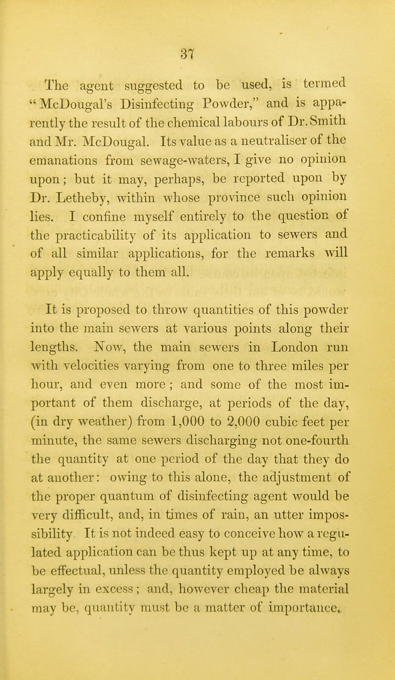 The agent suggested to be used, is termed McDougal's Disinfecting Powder, and is appa- rently the result of the chemical labours of Dr. Smith and Mr. McDougal. Its value as a neutraliser of the emanations from sewage-waters, I give no opinion upon; but it may, perhaps, be reported upon by Dr. Letheby, within whose province such opinion lies. I confine myself entirely to the question of the practicability of its application to sewers and of all similar applications, for the remarks will apply equally to them all. It is proposed to throw quantities of this powder into the main sewers at various points along their lengths. Now, the main sewers in London run with velocities varying from one to three miles per hour, and even more ; and some of the most im- portant of them discharge, at periods of the day, (in dry weather) from 1,000 to 2,000 cubic feet per minute, the same sewers discharging not one-fourth the quantity at one period of the day that they do at another: owing to this alone, the adjustment of the proper quantum of disinfecting agent would be very difficult, and, in times of rain, an utter impos- sibility. It is not indeed easy to conceive how a regu- lated application can be thus kept up at any time, to be effectual, unless the quantity employed be always largely in excess; and, however cheap the material may be, quantity must be a matter of importance*