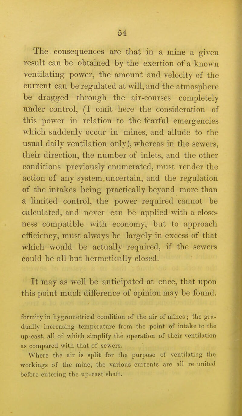 The consequences are that in a mme a given result can be obtained by the exertion of a known ventilating power, the amount and velocity of the current can be regulated at will, and the atmosphere be dragged through the air-courses completely under control, (I omit here the consideration of this power in relation to the fearful emergencies which suddenly occur in mines, and allude to the usual daily ventilation only), whereas in the sewers, their direction, the number of inlets, and the other conditions previously enumerated, must render the action of any system, uncertain, and the regulation of the intakes being practically beyond more than a limited control, the power requu'ed cannot be calculated, and never can be applied with a close- ness comj)atible with economy, but to approach efficiency, must always be largely in excess of that which would be actually required, if the sewers could be all but hermetically closed. It may as well be anticipated at once, that upon this point much difference of opinion may be found. formity in hj'grometrical condition of the air of mines ; the gra- dually increasing temperature from the point of intake to the up-cast, all of which simplify the operation of their ventilation as compared with that of sewers. Where the air is split for the purpose of ventilating the workings of the mine, the various currents are all re-unitcd before entering the up-cast shaft.