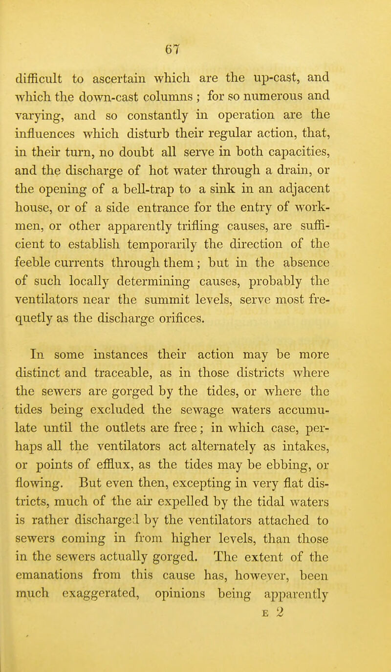 difficult to ascertain which are the up-cast, and which the down-cast columns ; for so numerous and varying, and so constantly in operation are the influences which disturb their regular action, that, in their turn, no doubt all serve in both capacities, and the discharge of hot water through a drain, or the opening of a bell-trap to a sink in an adjacent house, or of a side entrance for the entry of work- men, or other apparently trifling causes, are suffi- cient to establish temporarily the direction of the feeble currents through them; but in the absence of such locally determining causes, probably the ventilators near the summit levels, serve most fre- quetly as the discharge orifices. In some instances their action may be more distinct and traceable, as in those districts where the sewers are gorged by the tides, or where the tides being excluded the sewage waters accumu- late until the outlets are free; in which case, per- haps all the ventilators act alternately as intakes, or points of ef&ux, as the tides may be ebbing, or flowing. But even then, excepting in very flat dis- tricts, much of the air expelled by the tidal waters is rather discharged by the ventilators attached to sewers coming in from higher levels, than those in the sewers actually gorged. The extent of the emanations from this cause has, however, been m^ch exaggerated, opinions being apparently E 2