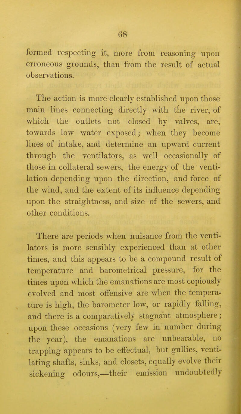 formed respecting it, more from reasoning upon erroneous grounds, than from the result of actual observations. The action is more clearly established upon those main lines connecting directly with the river, of which the outlets not closed by valves, are, towards low water exposed; when they become lines of intake, and determine an upward current through the ventilators, as well occasionally of those in collateral sewers, the energy of the venti- lation depending upon the direction, and force of the wind, and the extent of its influence depending upon the straightness, and size of the sewers, and other conditions. There are periods when nuisance from the venti- lators is more sensibly experienced than at other times, and this appears to be a compound result of temperature and barometrical pressure, for the times upon which the emanations are most copiously evolved and most offensive are when the tempera- ture is high, the barometer low, or rapidly falling, and there is a comparatively stagnant atmosphere; upon these occasions (very few in number during the year), the emanations are unbearable, no trapping appears to be effectual, but gullies, venti- lating shafts, sinks, and closets, equally evolve their sickening odours,—their emission undoubtedly