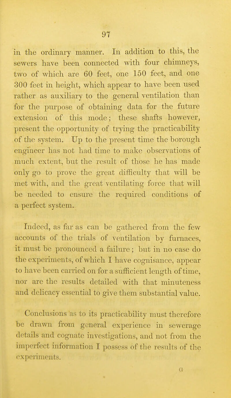 ill the ordinary manner. In addition to this, the sewers have been connected with four chinmeys, two of which are 60 feet, one 150 feet, and one 300 feet in height, which appear to have been used rather as auxihary to the general ventilation than for the purpose of obtaining data for the future extension of tliis mode; these shafts however, present the opportunity of trying the practicability of the system. Up to the present time the borough engineer has not had time to make observations of much extent, but the result of those he has made only go to prove the great difficulty that will be met with, and the great ventilating force that will be needed to ensure the required conditions of a perfect system. Indeed, as far as can be gathered from the few accounts of the trials of ventilation by furnaces, it must be pronounced a failure; but in no case do the experiments, of which I have cognisance, appear to have been carried on for a sufficient length of time, nor are the results detailed with that minuteness and delicacy essential to give them substantial value. Conclusions as to its practicability must therefore be drawn from general experience in sewerage details and cognate investigations, and not from the imperfect information I possess of the results of tlie experiments. G