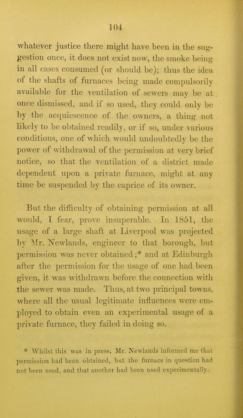 whatever justice there might have been in the sug- gestion once, it does not exist now, the smoke being in all cases consumed (or should be); thus the idea of the shafts of furnaces being made compulsorily available for the ventilation of sewers may be at once dismissed, and if so used, they could only be by the acquiescence of the owners, a thing not likely to be obtained readily, or if so, under various conditions, one of which would undoubtedly be the power of withdrawal of the permission at very brief notice, so that the ventilation of a district made dependent upon a private furnace, might at any time be suspended by the caprice of its owner. But the difficulty of obtaining permission at all would, I fear, prove insuperable. In 1851, the usage of a large shaft at Liverpool was projected by Mr. Newlands, engineer to that borough, but permission was never obtained;* and at Edinburgh after the permission for the usage of one had been given, it was withdrawn before the connection with the sewer was made. Thus, at two principal toAvns, where all the usual legitimate influences w^ere em- ployed to obtain even an experimental usage of a private furnace, they failed in doing so. * Whilst this was in press, Mr. Newlands informed me that permission had been obtained, but the furnace in question had not been used, and that another had been used experimentally.
