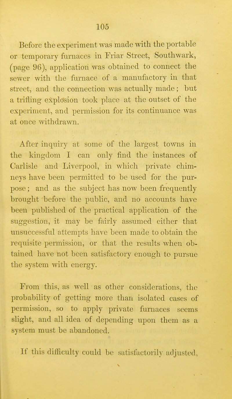 Before the experiment was made with the portable or temporary furnaces in Friar Street, Southwark, (page 96), application was obtained to connect the sewer with the furnace of a manufactory in that street, and the connection was actually made; but a trifling- explo'sion took place at the outset of the experiment, and permission for its continuance was at once mthdrawn. After inquiry at some of the largest toAvns in the kingdom I can only find the instances of Carlisle and Liverpool, in which private chim- neys have been permitted to be used for the pur- pose ; and as the subject has now been frequently brought before the public, and no accounts have been published of the practical application of the suggestion, it may be fairly assumed either that unsuccessful attempts have been made to obtain the requisite permission, or that the results when ob- tained have not been satisfactory enough to pursue the system with energy. From this, as well as other considerations, the probability of getting more than isolated cases of permission, so to apply private furnaces seems slight, and all idea of depending upon them as a system must be abandoned. If this difficulty could be satisfactorily adjusted,