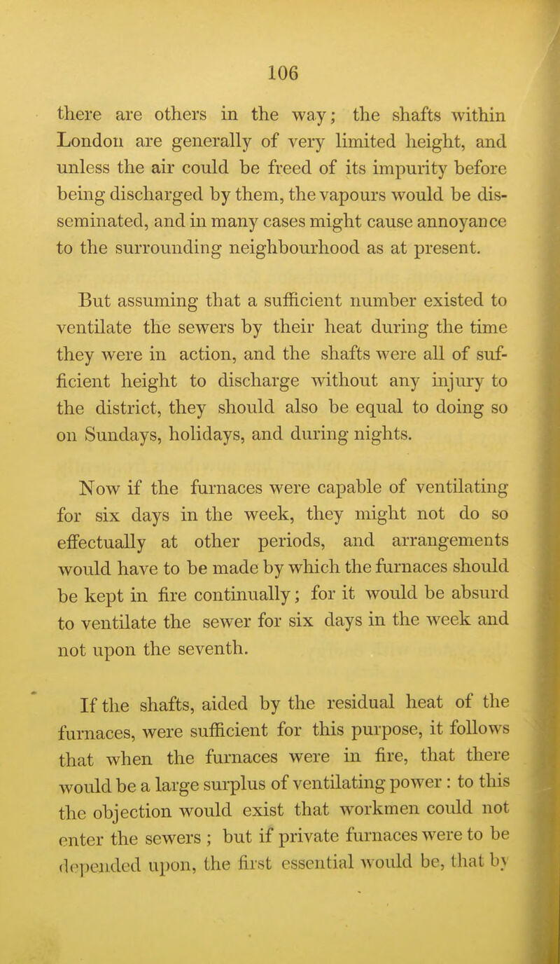 there are others in the way; the shafts within London are generally of very limited height, and unless the air could be freed of its impurity before being discharged by them, the vapours would be dis- seminated, and in many cases might cause annoyance to the surrounding neighbourhood as at present. But assuming that a sufficient number existed to ventilate the sewers by their heat during the time they were in action, and the shafts were all of suf- ficient height to discharge without any injury to the district, they should also be equal to doing so on Sundays, holidays, and during nights. Now if the furnaces were capable of ventilating for six days in the week, they might not do so effectually at other periods, and arrangements would have to be made by which the furnaces should be kept in fire continually; for it would be absurd to ventilate the sewer for six days in the week and not upon the seventh. If the shafts, aided by the residual heat of the furnaces, were sufficient for this purpose, it follows that when the furnaces were in fire, that there would be a large surplus of ventilating power : to this the objection would exist that workmen could not enter the sewers ; but if private furnaces were to be depended upon, the first essential would be, that by