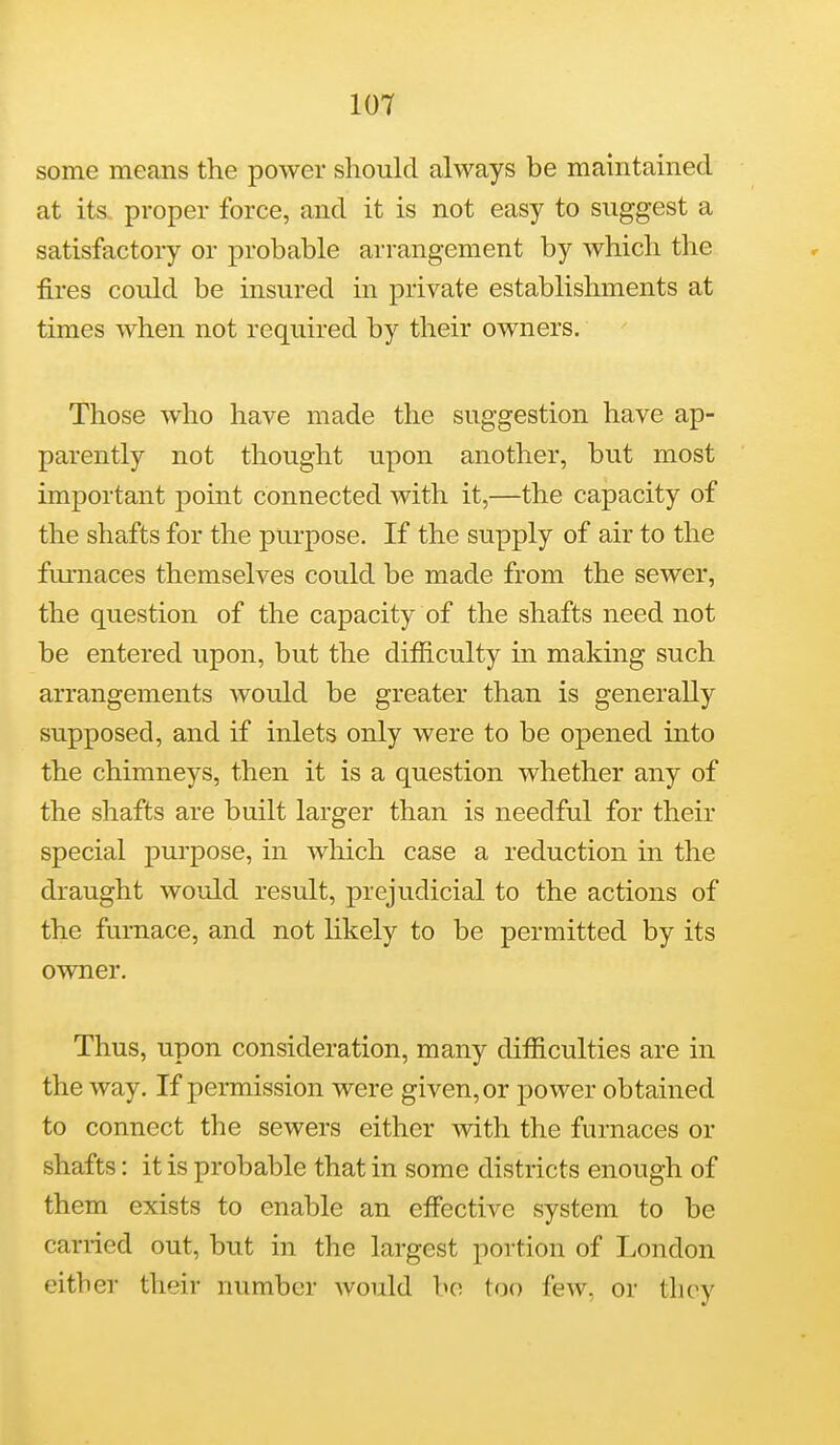 some means the power should always be maintained at its. proper force, and it is not easy to suggest a satisfactory or probable arrangement by which the fires could be insured in private establishments at times when not required by their owners. Those who have made the suggestion have ap- parently not thought upon another, but most important point connected with it,—the capacity of the shafts for the purpose. If the supply of air to the furnaces themselves could be made from the sewer, the question of the capacity of the shafts need not be entered upon, but the difficulty in making such arrangements would be greater than is generally supposed, and if inlets only were to be opened into the chimneys, then it is a question whether any of the shafts are built larger than is needful for their special purpose, in which case a reduction in the draught would result, prejudicial to the actions of the furnace, and not likely to be permitted by its owner. Thus, upon consideration, many difficulties are in the way. If permission were given, or power obtained to connect the sewers either with the furnaces or shafts: it is probable that in some districts enough of them exists to enable an effective system to be carried out, but in the largest portion of London either their number would bo too few. or they