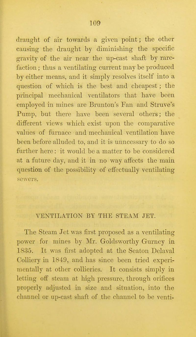 draught of air towards a given point; the other causing the draught by diminishing the specific gravity of the air near the up-cast shaft by rare- faction ; thus a ventilating current may be produced by either means, and it simply resolves itself into a question of which is the best and cheapest; the principal mechanical ventilators that have been employed in mmes are Brunton's Fan and Struve's Pump, but there have been several others; the different views which exist upon the comparative values of furnace and mechanical ventilation have been before alluded to, and it is unncessary to do so further here: it would be a matter to be considered at a future day, and it in no way affects the main question of the possibility of effectually ventilating sewers. VENTILATION BY THE STEAM JET. The Steam Jet was first proposed as a ventilating power for mines by Mr. Goldsworthy Gurney in 1835. It was first adopted at the Seaton Delaval Colliery in 1849, and has since been tried experi- mentally at other collieries. It consists simply in letting off steam at high pressure, through orifices properly adjusted in size and situation, into the channel or up-cast shaft of the channel to be venti-
