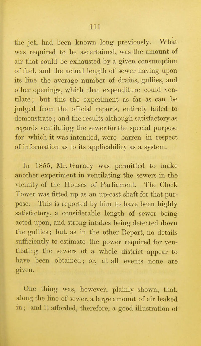 the jet, had been known long previously. What was required to be ascertained, was the amount of air that could be exhausted by a given consumption of fuel, and the actual length of sewer having upon its line the average number of drains, gullies, and other openings, which that expenditure could ven- tilate ; but this the experiment as far as can be judged from the official reports, entirely failed to demonstrate ; and the results although satisfactory as regards ventilating the sewer for the special purpose for which it was intended, were barren in respect of information as to its applicability as a system. In 1855, Mr. Gurney was permitted to make another experiment in ventilating the sewers in the vicinity of the Houses of Parliament. The Clock Tower was fitted up as an up-cast shaft for that pur- pose. This is reported by him to have been highly satisfactory, a considerable length of sewer being acted upon, and strong intakes being detected down the gullies; but, as in the other Report, no details sufficiently to estimate the power required for ven- tilating the sewers of a whole district appear to have been obtained; or, at all events none are given. One thing was, however, plainly shown, that, along tlie line of sewer, a large amount of air leaked in; and it afforded, therefore, a good illusti'ation of