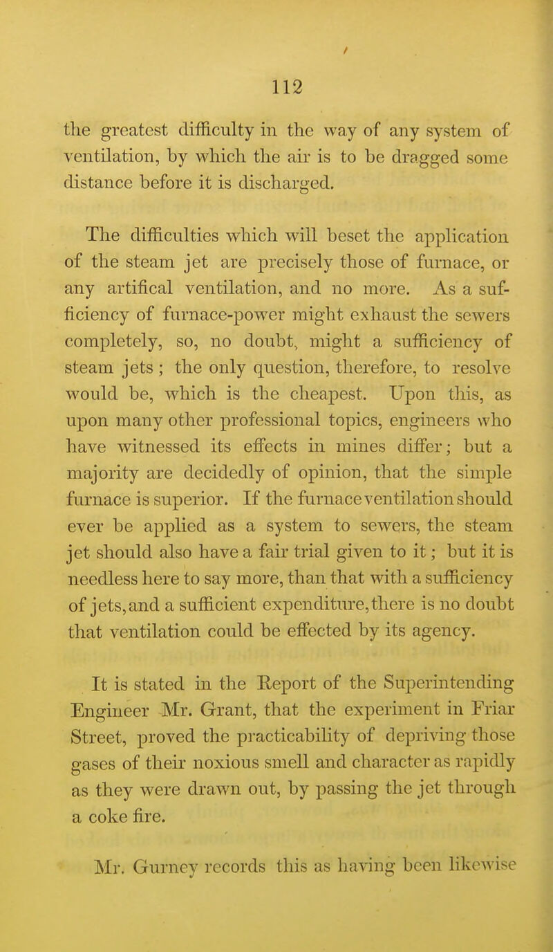 / 112 the greatest difficulty in the way of any system of ventilation, by which the air is to be dragged some distance before it is discharged. The difficulties which will beset the application of the steam jet are precisely those of furnace, or any artifical ventilation, and no more. As a suf- ficiency of furnace-power might exhaust the sewers completely, so, no doubt, might a sufficiency of steam jets ; the only question, therefore, to resolve would be, which is the cheapest. Upon this, as upon many other professional topics, engineers who have witnessed its effects in mines differ; but a majority are decidedly of opinion, that the simple furnace is superior. If the furnace ventilation should ever be applied as a system to sewers, the steam jet should also have a fair trial given to it; but it is needless here to say more, than that with a sufficiency of jets, and a sufficient expenditure, there is no doubt that ventilation could be effected by its agency. It is stated in the Eeport of the Superintending Engineer Mr. Grant, that the experiment in Friar Street, proved the pi-acticability of depriving those gases of their noxious smell and character as rapidly as they were drawn out, by passing the jet through a coke fire. Mr. Gurney records this as having been likewise