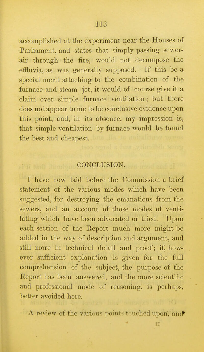 accomplished at the experiment near the Houses of Parliament, and states that simply passing sewer- air through the fire, would not decompose the effluvia, as was generally supposed. If this be a special merit attaching to the combination of the furnace and steam jet, it would of course give it a claim over simple furnace ventilation; but there does not appear to me to be conclusive evidence upon this point, and, in its absence, my impression is, that simple ventilation by furnace would be found the best and cheapest. CONCLUSION. I have now laid before the Commission a brief statement of the various modes which have been suggested, for destroying the emanations from the sewers, and an account of those modes of venti- lating which have been advocated or tried. Upon each section of the Report much more might be added in the way of description and argument, and still more in technical detail and proof; if, how- ever sufficient explanation is given for the full comprehension of the subject, the purpose of the Report has been answered, and the more scientific and professional mode of reasoning, is perhaps, better avoided here. A review of the various poinl-^ tUchedupon, and*' JI