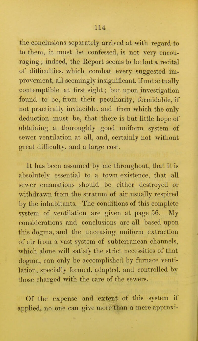 lU tlie conclusions separately arrived at with regard to to them, it must be confessed, is not very encou- raging ; indeed, the Report seems to be but a recital of difficulties, which combat every suggested im- provement, all seemingly insignificant, if not actually contemptible at first sight; but upon investigation found to be, from their peculiarity, formidable, if not practically invincible, and from which the only deduction must be, that there is but little hope of obtaining a thoroughly good uniform system of sewer ventilation at all, and, certainly not without great difficulty, and a large cost. It has been assumed by me throughout, that it is absolutely essential to a town existence, that all sewer emanations should be either destroyed or withdrawn from the stratum of air usually respired by the inhabitants. The conditions of this complete system of ventilation are given at page 56. My considerations and conclusions are all based upon this dogma, and the unceasing uniform extraction of air from a vast system of subterranean channels, which alone will satisfy the strict necessities of that dogma, can only be accomplished by furnace venti- lation, specially formed, adapted, and controlled by those charged with the care of the sewers. Of the expense and extent of this system if applied, no one can give more than a mere approxi-