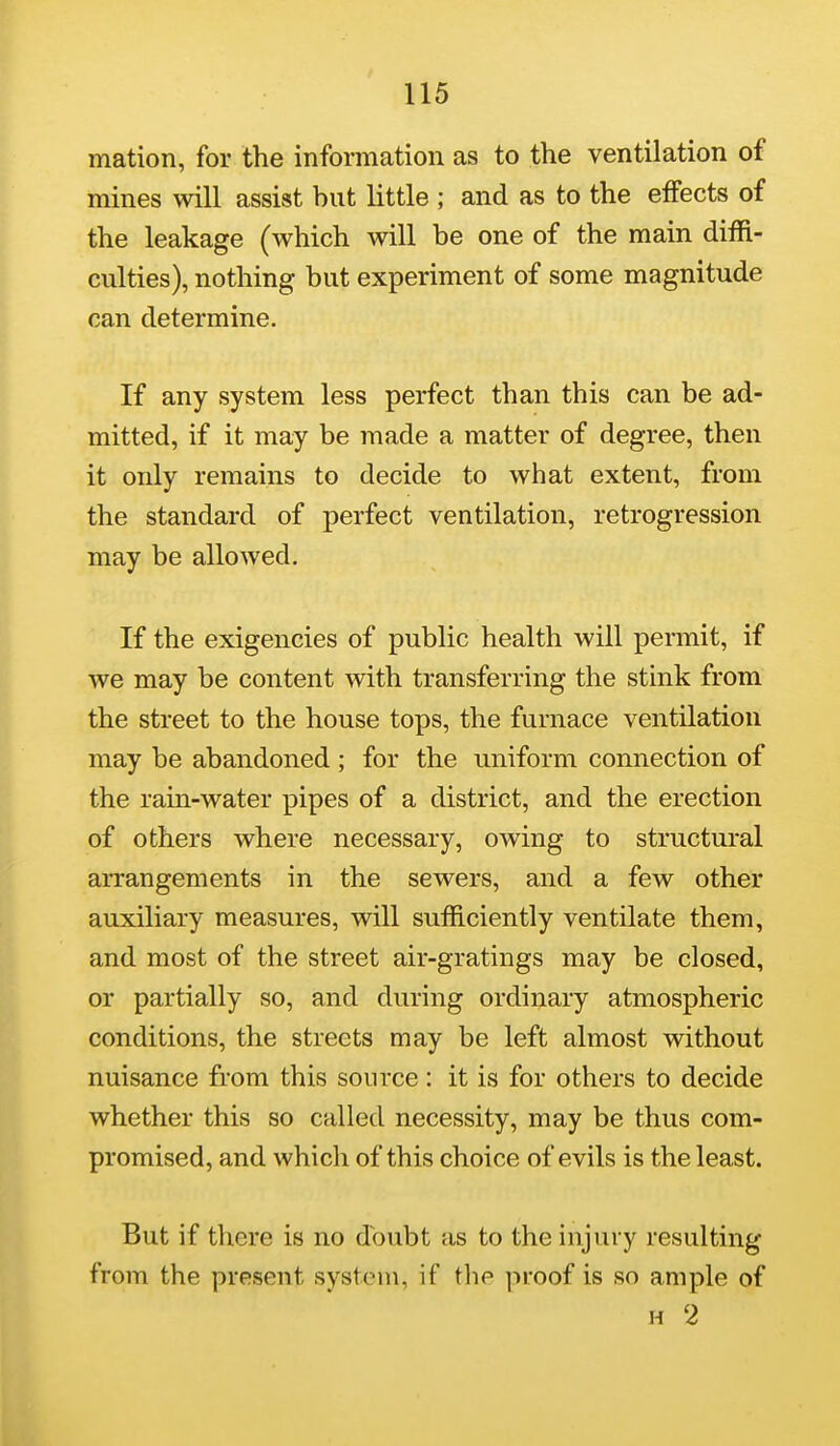 mation, for the information as to the ventilation of mines will assist hut little ; and as to the effects of the leakage (which will be one of the main diffi- culties), nothing but experiment of some magnitude can determine. If any system less perfect than this can be ad- mitted, if it may be made a matter of degree, then it only remains to decide to what extent, from the standard of perfect ventilation, retrogression may be allowed. If the exigencies of pubHc health will permit, if we may be content with transferring the stink from the street to the house tops, the furnace ventilation may be abandoned ; for the uniform connection of the rain-water pipes of a district, and the erection of others where necessary, owing to structural arrangements in the sewers, and a few other auxiliary measures, will sufficiently ventilate them, and most of the street air-gratings may be closed, or partially so, and during ordinary atmospheric conditions, the streets may be left almost without nuisance from this source: it is for others to decide whether this so called necessity, may be thus com- promised, and which of this choice of evils is the least. But if there is no doubt as to the injury resulting from the present system, if the proof is so ample of H 2
