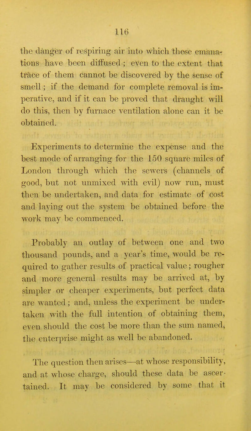 the danger of respiring air into wliich those emana- tions have been diffused ; even to the extent that trace of them cannot be discovered by the sense of smell; if the demand for complete removal is im- perative, and if it can be proved that draught will do this, then by furnace ventilation alone can it be obtained. Experiments to determine the expense and the best mode of arranging for the 150 square miles of London through which the sewers (channels of good, but not unmixed with e\i\) now run, must then be undertaken, and data for estimate of cost and laying out the system be obtained before the work may be commenced. Probably an outlay of between one and two thousand pounds, and a year's time, would be re- quired to gather results of practical value; rougher and more general results may be arrived at, by simpler or cheaper experiments, but perfect data arc wanted ; and, unless the experiment be under- taken with the full intention of obtaining them, even should the cost be more than the sum named, the enterprise might as well be abandoned. The question then arises—at whose responsibihty, and at whose charge, should these data be ascer- tained. It may be considered by some that it