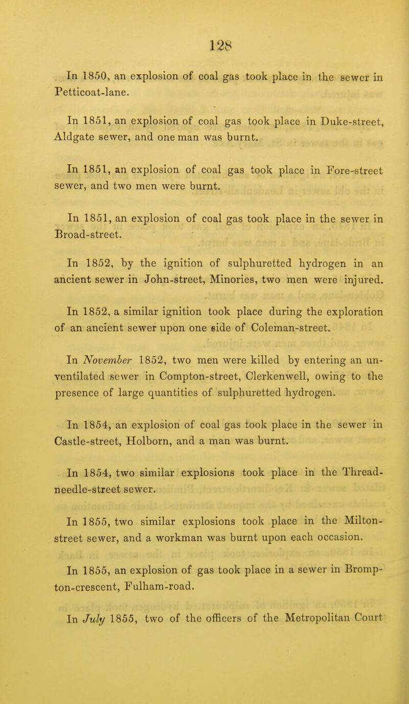 In 1850, an explosion of coal gas took place in the sewer in Petticoat-lane. In 1851, an explosion of coal gas took place in Duke-street, Aldgate sewer, and one man was burnt. In 1851, an explosion of coal gas took place in Fore-street sewer, and two men were burnt. In 1851, an explosion of coal gas took place in the sewer in Broad-street. In 1852, by the ignition of sulphuretted hydrogen in an ancient sewer in John-street, Minories, two men were injured. In 1852, a similar ignition took place during the exploration of an ancient sewer upon one side of Coleman-street. In November 1852, two men were killed by entering an un- ventilated sewer in Compton-street, Clerkenwell, owing to the presence of large quantities of sulphuretted hydrogen. In 1854, an explosion of coal gas took place in the sewer in Castle-street, Holborn, and a man was burnt. In 1854, two similar explosions took place in the Thread- needle-street sewer. In 1855, two similar explosions took place in the Milton- street sewer, and a workman was burnt upon each occasion. In 1855, an explosion of gas took place in a sewer in Bromp- ton-crescent, Fulham-road. In July 1855, two of the officers of the Metropolitan Court