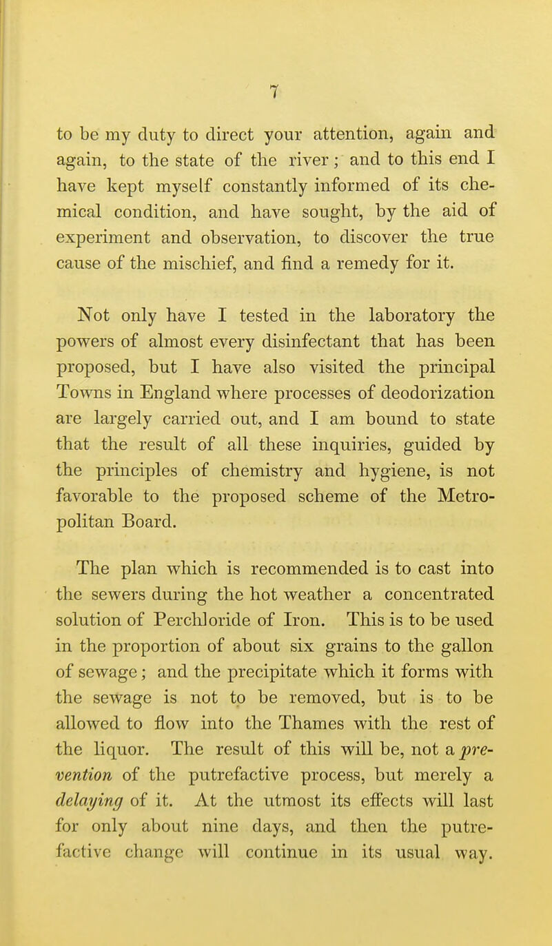 to be my duty to direct your attention, again and again, to the state of the river; and to this end I have kept myself constantly informed of its che- mical condition, and have sought, by the aid of experiment and observation, to discover the true cause of the mischief, and find a remedy for it. Not only have I tested in the laboratory the powers of almost every disinfectant that has been proposed, but I have also visited the principal Towns in England where processes of deodorization are largely carried out, and I am bound to state that the result of all these inquiries, guided by the prmciples of chemistry and hygiene, is not favorable to the proposed scheme of the Metro- politan Board. The plan which is recommended is to cast into the sewers during the hot weather a concentrated solution of Perch] oride of Iron. This is to be used in the proportion of about six grains to the gallon of sewage; and the precipitate which it forms with the sewage is not to be removed, but is to be allowed to flow into the Thames with the rest of the liquor. The result of this will be, not a pre- vention of the putrefactive process, but merely a delaying of it. At the utmost its efl'ects will last for only about nine days, and then the putre- factive change will continue in its usual way.