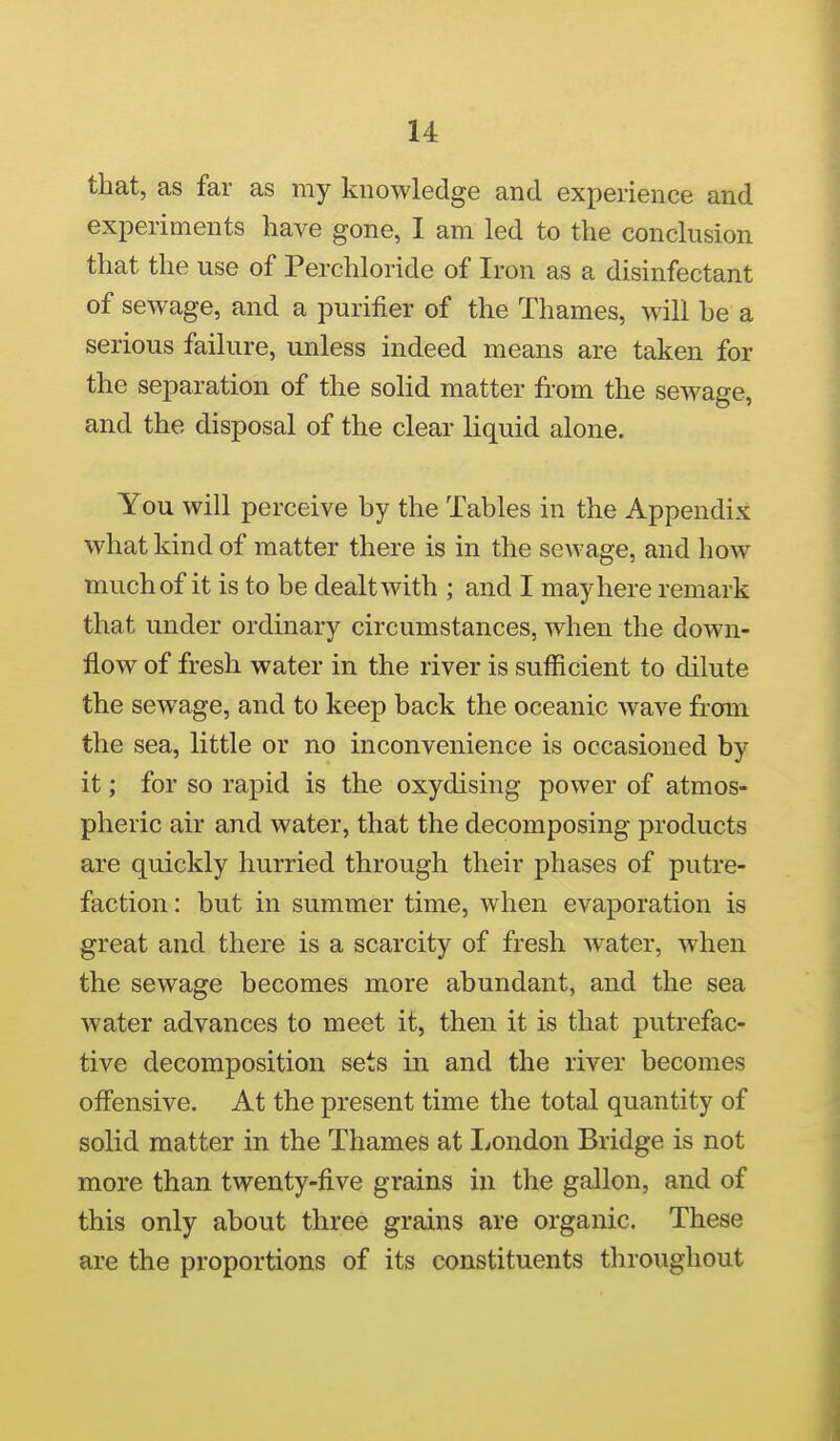 that, as far as my knowledge and experience and experiments have gone, I am led to the conclusion that the use of Perchloride of Iron as a disinfectant of sewage, and a purifier of the Thames, will he a serious failure, unless indeed means are taken for the separation of the solid matter from the sewage, and the disposal of the clear liquid alone. You will perceive by the Tables in the Appendix what kind of matter there is in the sewage, and how much of it is to be dealt with ; and I may here remark that under ordinary circumstances, when the down- flow of fresh water in the river is sufficient to dilute the sewage, and to keep back the oceanic wave from the sea, little or no inconvenience is occasioned by it; for so rapid is the oxydising power of atmos- pheric air and water, that the decomposing products are quickly hurried through their phases of putre- faction : but in summer time, when evaporation is great and there is a scarcity of fresh water, when the sewage becomes more abundant, and the sea water advances to meet it, then it is that putrefac- tive decomposition sets in and the river becomes ofiensive. At the present time the total quantity of solid matter in the Thames at London Bridge is not more than twenty-five grains in the gallon, and of this only about three grains are organic. These are the proportions of its constituents throughout