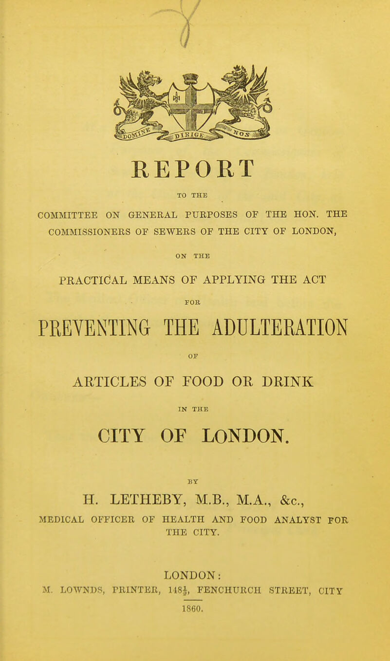 REPORT TO THE COMMITTEE ON GENERAL PURPOSES OF THE HON. THE COMMISSIONERS OF SEWERS OF THE CITY OF LONDON, ON THE PRACTICAL MEANS OF APPLYING THE ACT FOB PREYENTING THE ADULTERATION OF ARTICLES OF FOOD OE DRINK IN THE CITY OF LONDON. BT H. LETHEBY, M.B., M.A., &c., MEDICAL OFFICER OF HEALTH AND FOOD ANALYST FOR THE CITY. LONDON: M. LOWNDS, PRINTER, liSi, FENCHURCH STREET, CITY 1860.