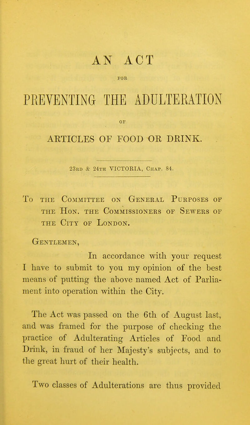 AN ACT FOR PREVENTING THE ADULTERATION OF ARTICLES OF FOOD OR DRINK. 23rd & 24th victoria, Chap. 84. To THE Committee on General Purposes of THE Hon. the Commissioners of Sewers of THE City of London. Gentlemen, In accordance with your request I have to submit to you my opinion of the best means of putting the above named Act of Parlia- ment into operation within the City. The Act was passed on the 6th of August last, and was framed for the purpose of checking the practice of Adulterating Articles of Food and Drink, in fraud of her Majesty's subjects, and to the great hurt of their health. Two classes of Adulterations are thus provided