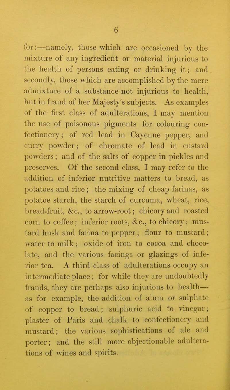 for:—namely, those which are occasioned by the mixture of any ingredient or material injurious to the health of persons eating or drinking it; and secondly, those which are accomplished by the mere admixture of a substance not injurious to health, but in fraud of her Majesty's subjects. As examples of the first class of adulterations, I may mention the use of poisonous pigments for colouring con- fectionery; of red lead in Cayenne pepper, and curry powder; of chromate of lead in custard powders; and of the salts of copper in pickles and preserves. Of the second class, I may refer to the addition of inferior nutritive matters to bread, as potatoes and rice ; the mixing of cheap farinas, as potatoe starch, the starch of curcuma, wheat, rice, bread-fruit, &c., to arrow-root; chicory and roasted corn to coffee ; inferior roots, &c., to chicory; mus- tard husk and farina to pepper; flour to mustard; water to milk; oxide of iron to cocoa and choco- late, and the various facings or glazings of infe- rior tea. A third class of adulterations occupy an intermediate place; for while they are undoubtedly frauds, they are perhaps also injurious to health— as for example, the addition of alum or sulphate of copper to bread; sulphuric acid to vinegar; plaster of Paris and chalk to confectionery and mustard; the various sophistications of ale and porter; and the still more objectionable adultera- tions of Avines and spirits.