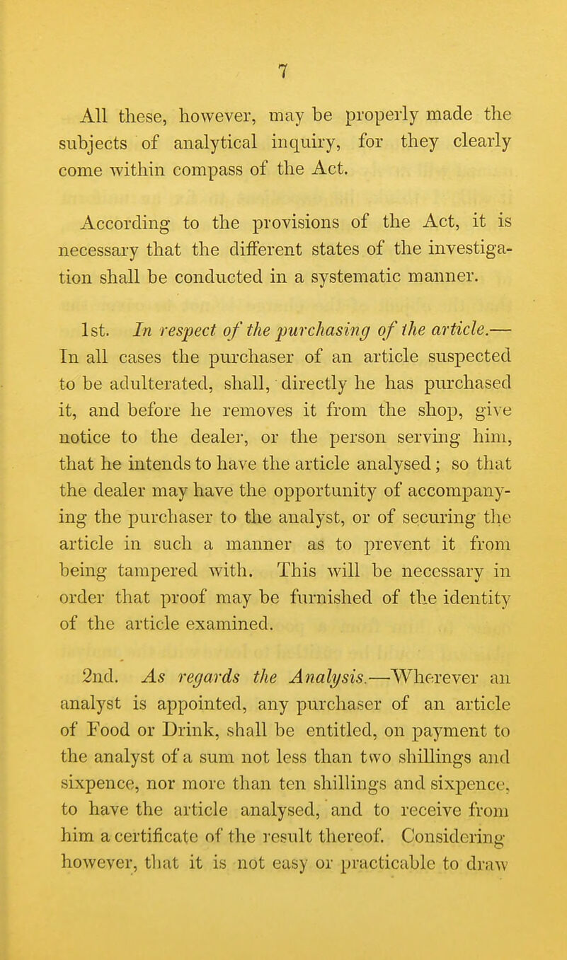 All these, however, may be properly made the subjects of analytical inquiry, for they clearly come within compass of the Act. According to the provisions of the Act, it is necessary that the different states of the investiga- tion shall be conducted in a systematic manner. 1st. In respect of the purchasing of the article.— In all cases the purchaser of an article suspected to be adulterated, shall, directly he has purchased it, and before he removes it from the shop, give notice to the dealer, or the person serving him, that he intends to have the article analysed; so that the dealer may have the opportunity of accompany- ing the purchaser to the analyst, or of securing the article in such a manner as to prevent it from being tampered with. This will be necessary in order that proof may be furnished of the identity of the article examined. 2nd. As regards the Analysis.—Wherever an analyst is appointed, any purchaser of an article of Food or Drink, shall be entitled, on payment to the analyst of a sum not less than two shillings and sixpence, nor more than ten shillings and sixpence, to have the article analysed, and to receive from him a certificate of the result thereof. Considerins- however, that it is not easy or practicable to draw