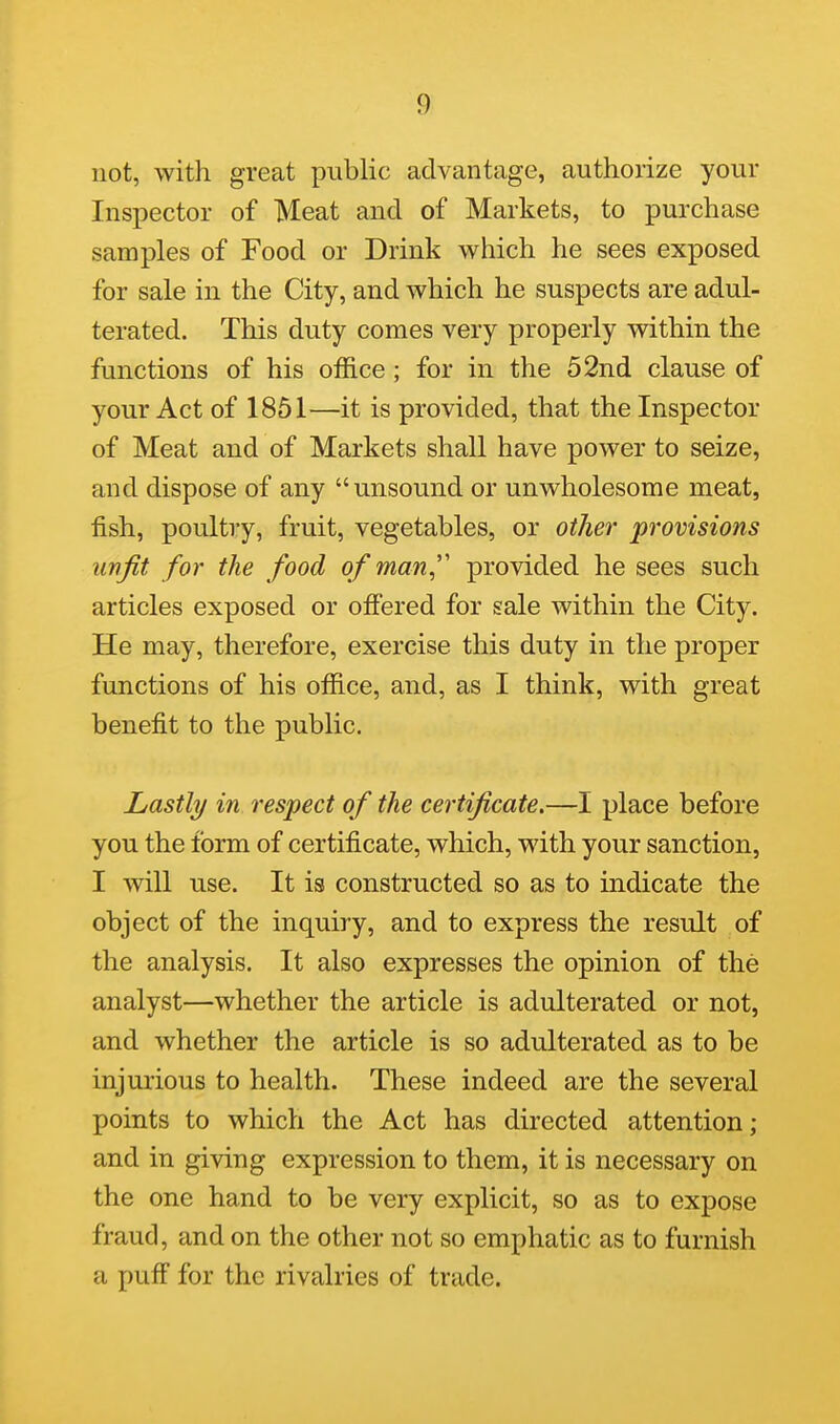 not, with great public advantage, authorize your Inspector of Meat and of Markets, to purchase samples of Food or Drink which he sees exposed for sale in the City, and which he suspects are adul- terated. This duty comes very properly within the functions of his office; for in the 52nd clause of your Act of 1851—it is provided, that the Inspector of Meat and of Markets shall have power to seize, and dispose of any unsound or unwholesome meat, fish, poultry, fruit, vegetables, or other provisions unfit for the food of man^' provided he sees such articles exposed or offered for sale within the City. He may, therefore, exercise this duty in the proper functions of his office, and, as I think, with great benefit to the public. Lastly in respect of the certificate.—I place before you the form of certificate, which, with your sanction, I will use. It is constructed so as to indicate the object of the inquiry, and to express the result of the analysis. It also expresses the opinion of the analyst—whether the article is adulterated or not, and whether the article is so adulterated as to be injurious to health. These indeed are the several points to which the Act has directed attention; and in giving expression to them, it is necessary on the one hand to be very explicit, so as to expose fraud, and on the other not so emphatic as to furnish a puff for the rivalries of trade.