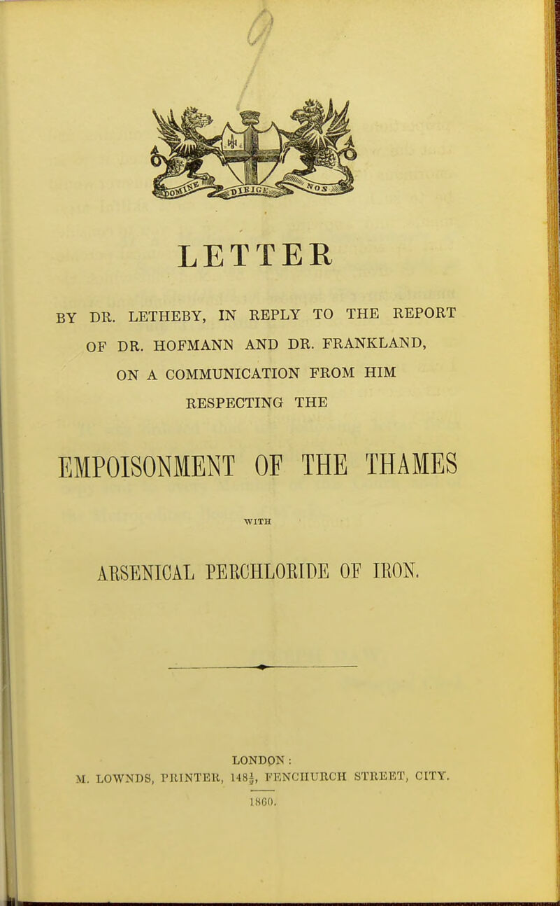 LETTER BY DR. LETHEBY, IN REPLY TO THE REPORT OF DR. HOFMANN AND DR. FRANKLAND, ON A COMMUNICATION FROM HIM RESPECTING THE EMPOISONMENT OF THE THAMES ■WITH AESENICAL PERCHLOEIDE OF IRON. LONDON: M. LOWNDS, PRINTEll, M8i, FENCIIURCH STREET, CITY. 18G0.