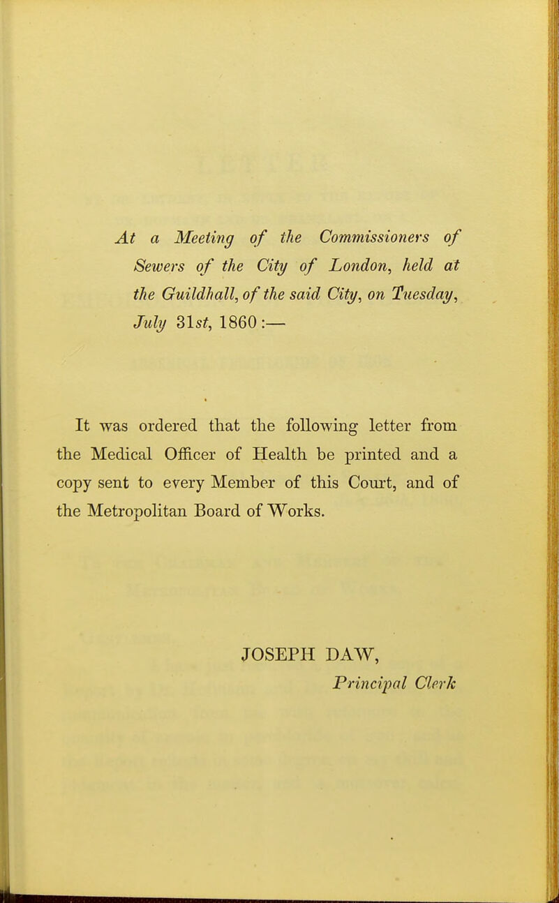 At a Meeting of the Commissioners of Sewers of the City of London^ held at the Guildhall, of the said City, on Tuesday, July 3l5f, I860:— It was ordered that the following letter frora the Medical Officer of Health be printed and a copy sent to every Member of this Court, and of the Metropolitan Board of Works. JOSEPH DAW, Principal Clerk