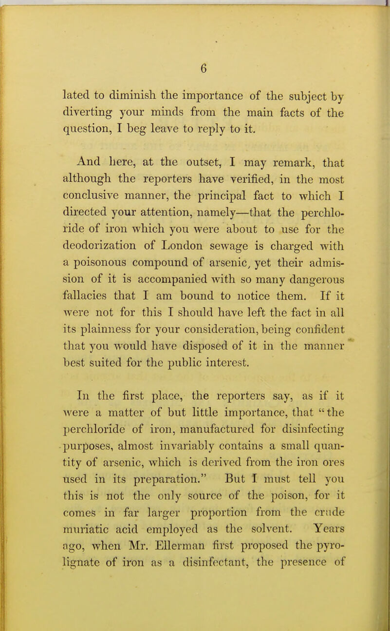 lated to diminish the importance of the subject by diverting your minds from the main facts of the question, I beg leave to reply to it. And here, at the outset, I may remark, that although the reporters have verified, in the most conclusive manner, the principal fact to which I directed your attention, namely—that the perchlo- ride of iron which you were about to use for the deodorization of London sewage is charged with a poisonous compound of arsenic, yet their admis- sion of it is accompanied with so many dangerous fallacies that I am bound to notice them. If it were not for this I should have left the fact in all its plainness for your consideration, being confident that you w^ould have disposed of it in the manner best suited for the pubhc interest. In the first place, the reporters say, as if it were a matter of but little importance, that  the perchloride of iron, manufactured for disinfecting -purposes, almost invariably contains a small quan- tity of arsenic, which is derived from the iron ores used in its preparation. But I must tell you this is not the only source of the poison, for it comes in far larger proportion from the crude muriatic acid employed as the solvent. Years ngo, when Mr. Ellerman first proposed the pyro- lignate of iron as a disinfectant, the presence of