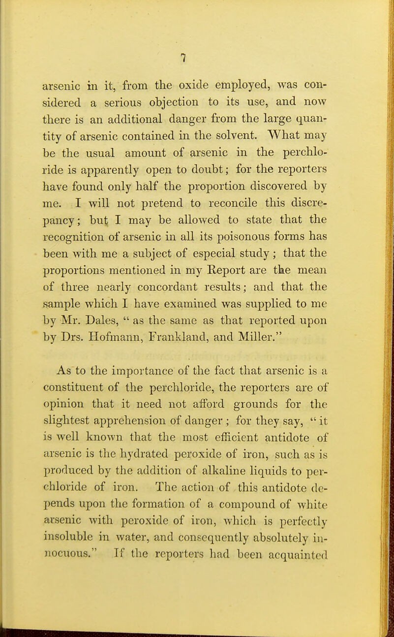 arsenic in it, from the oxide employed, was con- sidered a serious objection to its use, and now there is an additional danger from the large quan- tity of arsenic contained in the solvent. What may be the usual amount of arsenic in the perchlo- ride is apparently open to doubt; for the reporters have found only half the proportion discovered by me. I will not pretend to reconcile this discre- pancy ; but; I may be allowed to state that the recognition of arsenic in all its poisonous forms has been with me a subject of especial study; that the proportions mentioned in my Report are the mean of three nearly concordant results; and that the sample which I have examined was supplied to me by Mr. Dales,  as the same as that reported upon by Drs. Hofmann, Franldand, and Miller. Asto the importance of the fact that arsenic is a constituent of the perchloride, the reporters are of opinion that it need not afford grounds for the slightest apprehension of danger ; for they say,  it is well known that the most efficient antidote of arsenic is the hydrated peroxide of iron, such as is produced by the addition of alkaline liquids to per- chloride of iron. The action of this antidote de- pends upon the formation of a compound of white arsenic with peroxide of iron, which is perfectly insoluble in water, and consequently absolutely in- nocuous. If the reporters had been acquainted