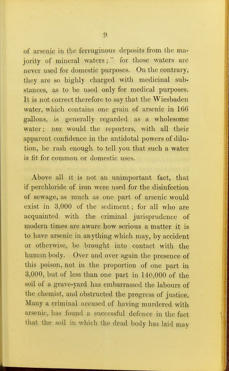 of arsenic in the ferruginous deposits from the ma- jority of mineral waters;  for those waters arc never used for domestic purposes. On the contrary, they are so highly charged with medicinal sub- stances, as to be used only for medical purposes. It is not correct therefore to say that the Wiesbaden water, which contains one grain of arsenic in 166 gallons, is generally regarded as a wholesome water; nor would the reporters, with all their apparent confidence in the antidotal powers of dilu- tion, be rash enough to tell you that such a water is fit for common or domestic uses. Above all it is not an unimportant fact, that if perchloride of iron were used for the disinfection of sewage, as much as one part of arsenic would exist in 3,000 of the sediment; for all who are acquainted with the criminal jurisprudence of modern times are aware how serious a matter it is to have arsenic in anything which may, by accident or otherwise, be brought into contact with, the human body. Over and over again the presence of this poison, not in the proportion of one part in 3,000, but of less than one part in 140,000 of the soil of a grave-yard has embarrassed the labours of the chemist, and obstructed the progress of justice. Many a criminal accused of having murdered with arsenic, has found a successful defence in the fact that the soil in which the dead body has laid may