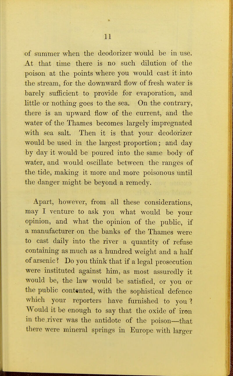 of Slimmer when the deodorizer would be in use. At that time there is no such dilution of the poison at the points where you would cast it into the stream, for the downward flow of fresh water is barely sufficient to provide for evaporation, and little or nothing goes to the sea. On the contrary, there is an upward flow of the current, and the water of the Thames becomes largely impregnated with sea salt. Then it is that your deodorizer would be used in the largest proportion; and day by day it would be poured into the same body of water, and would oscillate between the ranges of the tide, making it more and more poisonous until the danger might be beyond a remedy. Apart, however, from all these considerations, may I venture to ask you what would be your opinion, and what the opinion of the public, if a manufacturer on the banks of the Thames were to cast daily into the river a quantity of refuse containing as much as a hundred weight and a half of arsenic? Do you think that if a legal prosecution were instituted against him, as most assuredly it would be, the law would be satisfied, or you or the public contented, with the sophistical defence which your reporters have furnished to you ? Would it be enough to say that the oxide of iron in the.river was the antidote of the poison—that there were mineral springs in Europe with larger