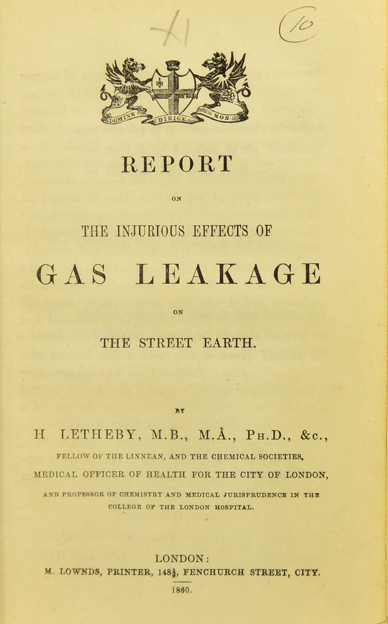 REPORT ON THE INJURIOUS EFFECTS OF GAS LEAKAGE ON THE STREET EARTH. H LETHEBY, M.B., M.A., Ph.D., &c., FEU-0-\V OK THE LI.VNEAN, AND THE CHEMICAL SOCIETIES, MEDICAL OFFICER OF HEALTH FOR THE CITY OF LONDON, AND PU07B8S0R OF CHEMISTRY AND MEDICAL JURISPKUDBNCB IN THB COLLEGE OP THE LONDON HOSPITAL. LONDON: M. LOWNDS, PRINTER, 148|, FENCHURCH STREET, CITY. 1860.