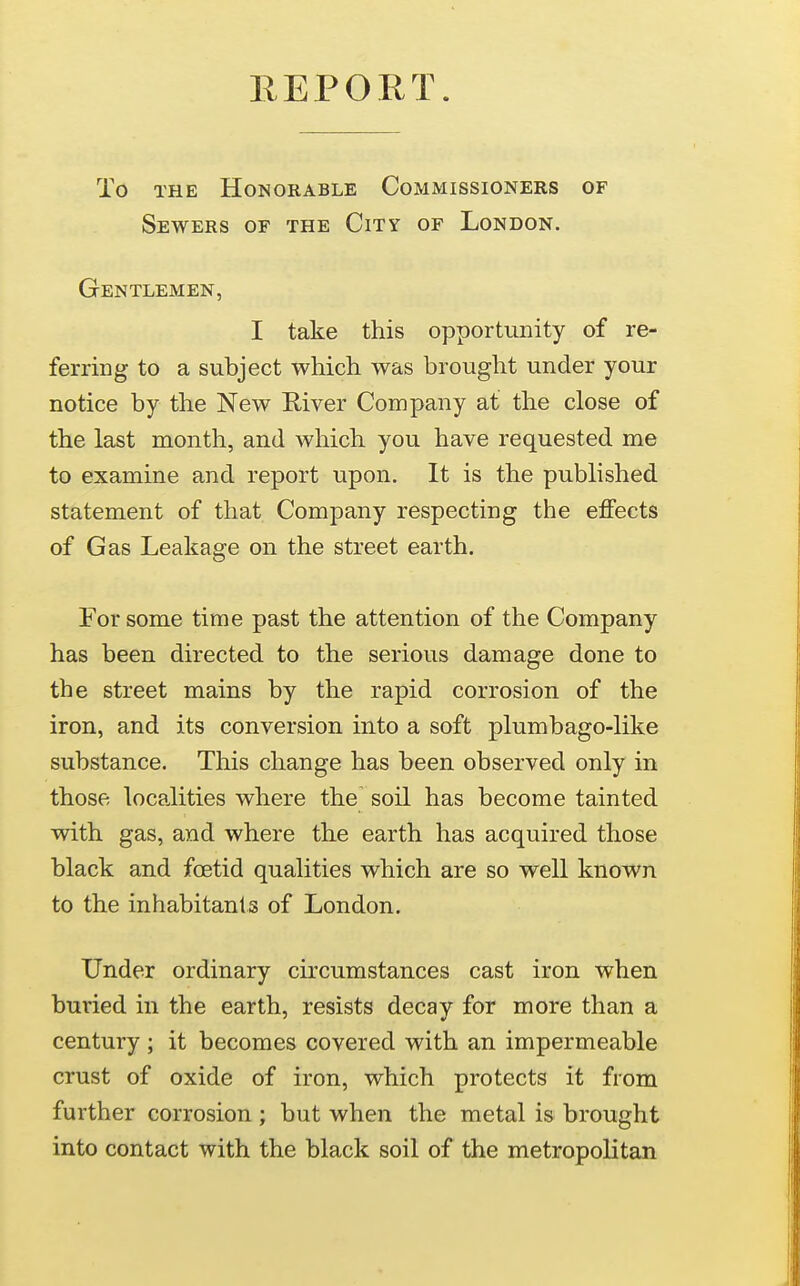 To THE Honorable Commissioners of Sewers of the City of London. Gentlemen, I take this opportunity of re- ferring to a subject which was brought under your notice by the New River Company at the close of the last month, and which you have requested me to examine and report upon. It is the published statement of that Company respecting the effects of Gas Leakage on the street earth. For some time past the attention of the Company has been directed to the serious damage done to the street mains by the rapid corrosion of the iron, and its conversion into a soft plumbago-like substance. This change has been observed only in those localities where the soil has become tainted with gas, and where the earth has acquired those black and foetid qualities which are so well known to the inhabitants of London. Under ordinary circumstances cast iron when buried in the earth, resists decay for more than a century ; it becomes covered with an impermeable crust of oxide of iron, which protects it from further corrosion; but when the metal is brought into contact with the black soil of the metropolitan